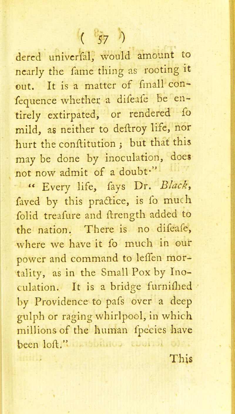 dercd universal, would amount to nearly the fame thing as rooting it out. It is a matter of fmall con- fequence whether a difeafe be en- tirely extirpated, or rendered fo mild, as neither to deftroy life, nor hurt the conftitution ; but that this may be done by inoculation, does not now admit of a doubt*  Every life, fays Dr. Black, faved by this pra&ice, is fo much folid treafure and ftrength added to the nation. There is no difeafe, where we have it fo much in our power and command to leffen mor- tality, as in the Small Pox by Ino- culation. It is a bridge furniflied by Providence to pafs over a deep gulph or raging whirlpool, in which millions of the human fpe'eies have been loft.'' This