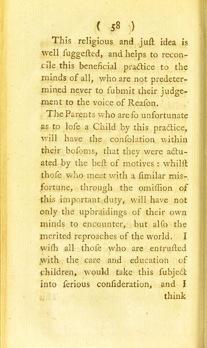 This religious and juft idea is well fuggefled, and helps to recon- cile this beneficial practice to the minds of all, who are not predeter- mined never to fubmit their judge- ment to the voice of Reafon. The Parents who arefo unfortunate as to lofe a Child by this practice, will have the confolation within their bofoms, that they were actu- ated by the belt of motives : whilil thofe who meet with a fimilar mis- fortune, through the omiffion of this important duty, will have not only the upbraidings of their own minds to encounter, but alfo the merited reproaches of the world. I wifh all thofe who are entrufted with the care and education of children, would take this fubject into ferious confideration, and I think