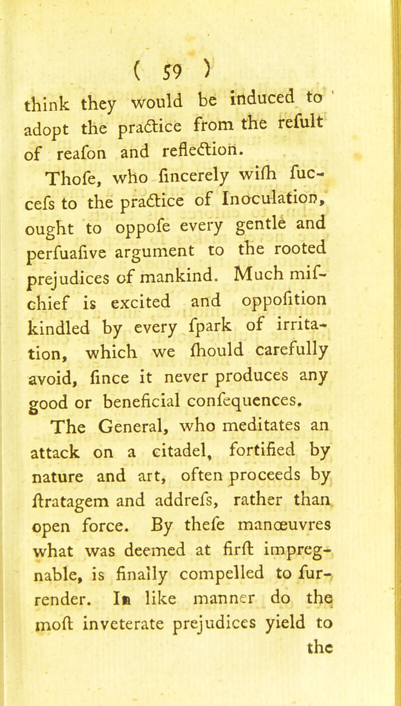 ( *9 y think they would be induced to ' adopt the practice from the refult of reafon and reflection. Thofe, who fincerely wifh fuc- cefs to the practice of Inoculation, ought to oppofe every gentle and perfuafive argument to the rooted prejudices of mankind. Much mif- chief is excited and oppofition kindled by every fpark of irrita- tion, which we mould carefully avoid, fince it never produces any good or beneficial confequences, The General, who meditates an attack on a citadel, fortified by nature and art, often proceeds by flxatagem and addrefs, rather than open force. By thefe manoeuvres what was deemed at firft impreg- nable, is finally compelled to fur- render. In like manner do the moft inveterate prejudices yield to the