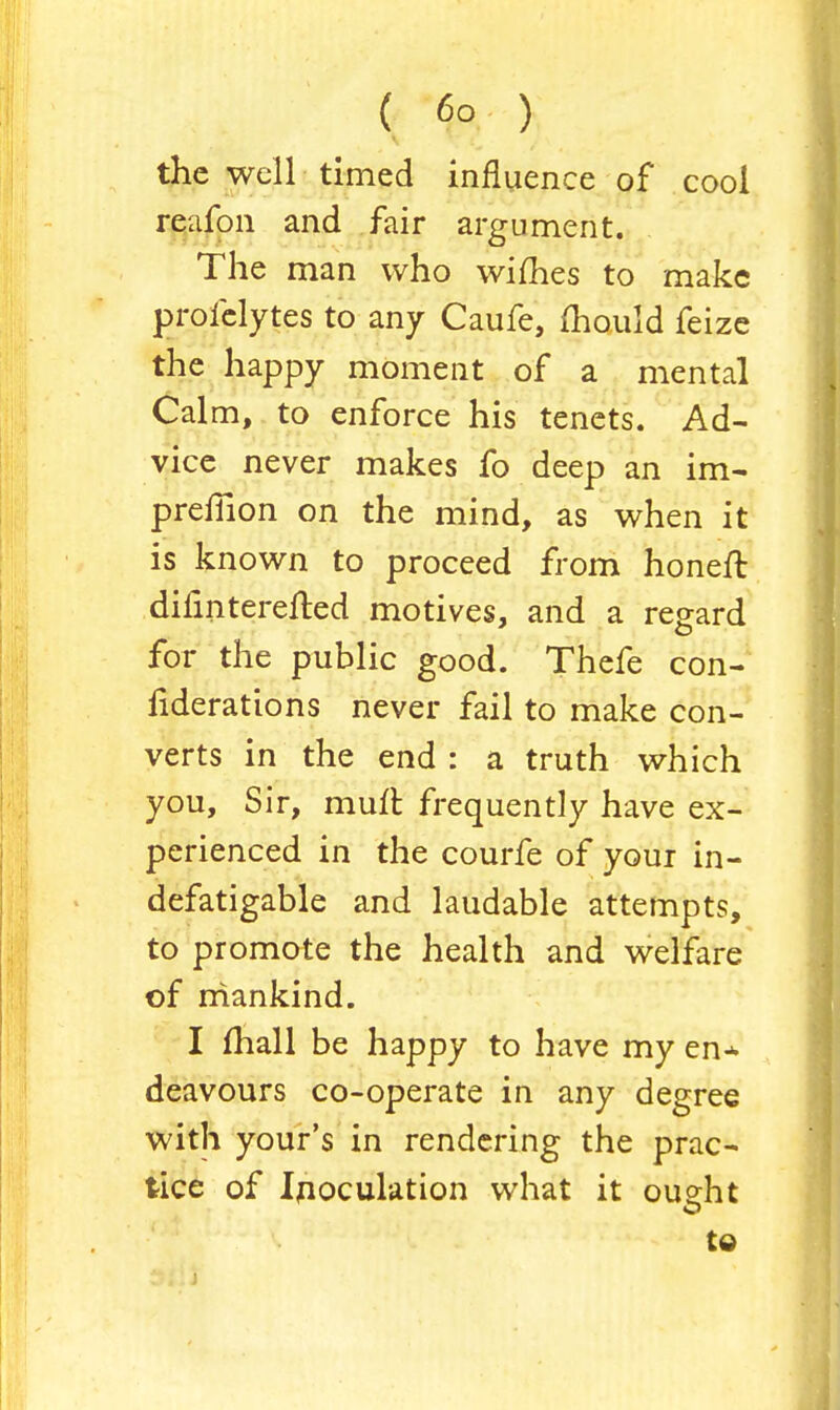 the well timed influence of cool reafon and fair argument. The man who wifhes to make profelytes to any Caufe, mould feize the happy moment of a mental Calm, to enforce his tenets. Ad- vice never makes fo deep an im- prefiion on the mind, as when it is known to proceed from honefl: diflnterefted motives, and a regard for the public good. Thefe con- fiderations never fail to make con- verts in the end : a truth which you, Sir, muft frequently have ex- perienced in the courfe of your in- defatigable and laudable attempts, to promote the health and welfare of mankind. I mall be happy to have my en* deavours co-operate in any degree with your's in rendering the prac- tice of Inoculation what it oueht to