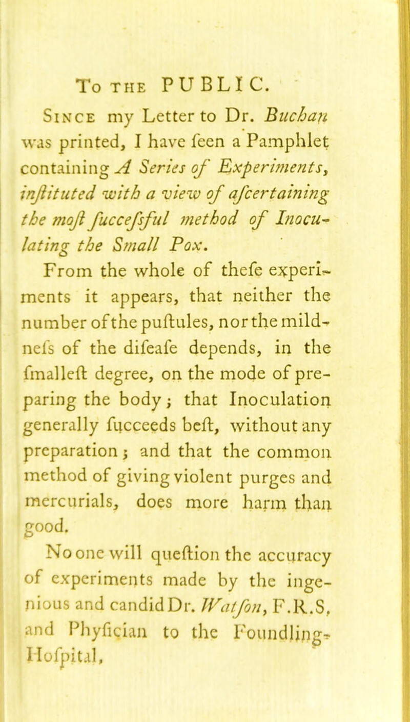 To the PUBLIC. Since my Letter to Dr. Bitchau W8L$ printed, I have feen a Pamphlet containing A Series of Experiments, injlituted with a view of afcertaining the mofi fuccefsful method of Inocu- lating the Small Pox. From the whole of thefe expert ments it appears, that neither the number of the puftules, nor the mild- nel's of the difeafe depends, in the final left degree, on the mode of pre- paring the body; that Inoculation generally fiicceeds belt, without any preparation; and that the common method of giving violent purges and mercurials, does more harm than r/ood. o No one will queftion the accuracy of experiments made by the inge- nious and candid Dr. Wat/on> F.R.S, and Phyfician to the Foundling- Hofpit.il,