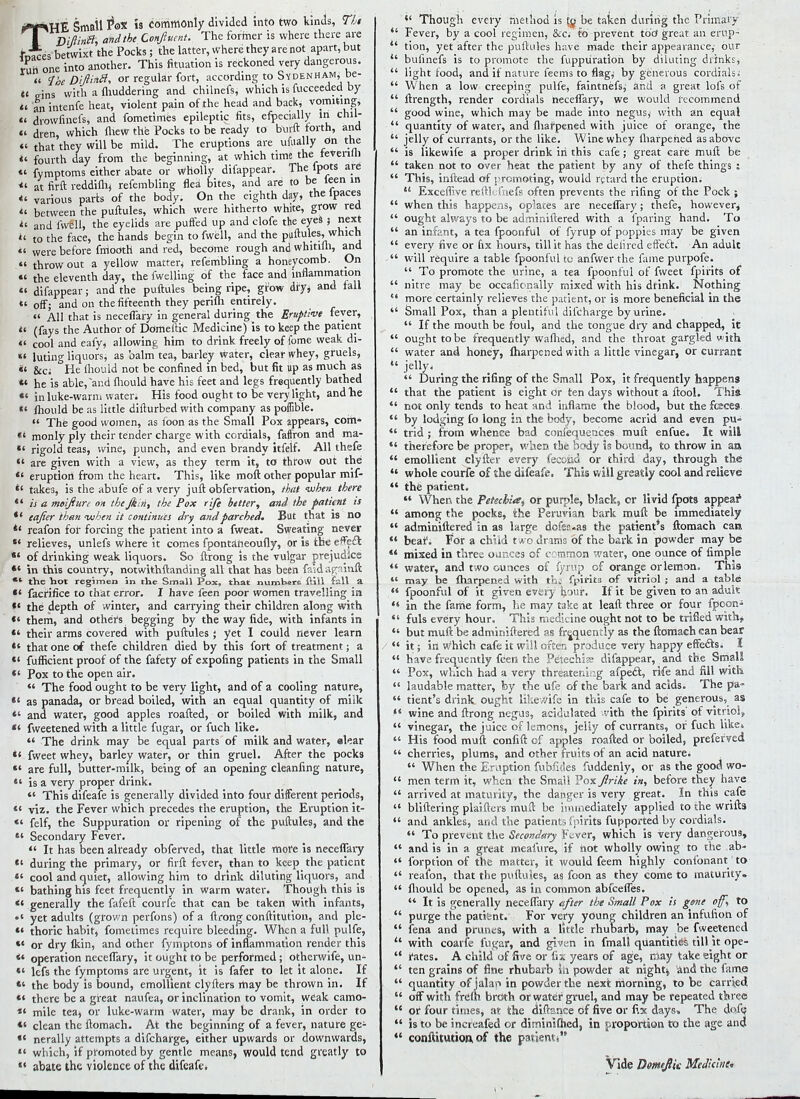 THE Small Pox is commonly divided into two kinds, Tbi BifiinB; and the Confluent. The former is where there are - ces betwixt the Pocks ; the latter, where they are not apart, but run one into another. This fituation is reckoned very dangerous. « Toe Difii^ or regular fort, according to Sydenham, be- et Eins with a Juddering and chilnefs, which is fucceeded by  an intenfe heat, violent pain of the head and back, vomiting,  drowfinefs, and fometimes epileptic fits, efpecially in chil-  dren, which fliew the Pocks to be ready to burft forth, and « that they will be mild. The eruptions are ufually on the «' fourth day from the beginning, at which time the ievenUi « fymptoms either abate or wholly difappear. The fpots are *' at firft reddifh, refembling flea bites, and are to be leen in «' various parts of the body. On the eighth day, the lpaces «' between the puftules, which were hitherto white, grow red i' and fwell, the eyelids are puffed up and clofe the eyes j next «< to the face, the hands begin to fwell, and the puftules, which  were before frriooth' and red, become rough and whitifli, and «« throw out a yellow matter, refembling a honeycomb. On «< the eleventh day, the fwellmg of the face and inflammation  difappear; and the puftules being ripe, grow dry, and fall  off; and on the fifteenth they perifli entirely. « All that is neceflary in general during the Eruptive fever, « (fays the Author of Domeftic Medicine) is to keep the patient «' cool and eafy, allowing him to drink freely of fome weak di- «* luting liquors, as balm tea, barley water, clear whey, gruels, «' &c; °He ihould not be confined in bed, but fit up as much as «* he is able,~and fliould have his feet and legs frequently bathed *« in luke-warm water. His food ought to be very light, and lie «' fhould be as little difturbed with company as poflible.  The good women, as foon as the Small Pox appears, com- «' monly ply their tender charge with cordials, faffron and ma- *' rigold teas, wine, punch, and even brandy itfelf. All thefe «' are given with a view, as they term it, to throw out the  eruption from the heart. This, like moft other popular mif- *' takes, is the abufe of a very juft obfervation, that when there 41 is a moifturs on the Jkin, the Pox rife hitter, and the patient is *' eajier than --when it continues dry and parched. But that is no *e reafon for forcing the patient into a fweat. Sweating never *' relieves, unlefs where it comes fpontaheoufly, or is the effect *' of drinking weak liquors. So Itrong is the vulgar prejudice *' in this country, notwithftanding all that has been faidagainft ** the hot regimen in the Small Pox, that numkere fiill fall a  faerifice to that error. I have feen poor women travelling in *' the depth of winter, and carrying their children along with  them, and others begging by thewayfi.de, with infants in  their arms covered with puftules ; yet I could never learn tl that one of thefe children died by this fort of treatment; a *' fufficient proof of the fafety of expofing patients in the Small *' Pox to the open air.  The food ought to be very light, and of a cooling nature, *' as panada, or bread boiled, with an equal quantity of milk *' and water, good apples roafted, or boiled with milk, and *' fweetened with a little fugar, or fuch like.  The drink may be equal parts of milk and water, elear «' fweet whey, barley water, or thin gruel. After the pock9 *' are full, butter-milk, being of an opening cleanfing nature, *' is a very proper drink.  This difeafe is generally divided into four different periods, *' viz. the Fever which precedes the eruption, the Eruption it- «' felf, the Suppuration or ripening of the puftules, and the  Secondary Fever.  It has been already obferved, that little more is neceflary  during the primary, or firft fever, than to keep the patient *' cool and quiet, allowing him to drink diluting liquors, and *' bathing his feet frequently in warm water. Though this is «' generally the fafeft courfe that can be taken with infants, • ' yet adults (grown perfons) of a ftrong conftitution, and pie-  thoric habit, fometimes require bleeding. When a full pulfe, «' or dry lkin, and other fymptons of inflammation render this «* operation neceflary, it ought to be performed ; otherwife, un- *' lefs the fymptoms are urgent, it is fafer to let it alone. If *' the body is bound, emollient clyfters may be thrown in. If *« there be a great naufea, or inclination to vomit, weak camo- *' mile tea, or luke-warm water, may be drank, in order to «' clean the ftomach. At the beginning of a fever, nature ge- «' nerally attempts a difcharge, either upwards or downwards, «' which, if promoted by gentle means, would tend greatly to  abate the violence of the difeafe*  Though every method is to be taken during the Primary *' Fever, by a cool regimen, &c; to prevent too* great an ernp-  tion, yet after the puftules have made their appearance,- our  buiinefs is to promote the fuppuratioh by diluting drinks,  light food, and if nature feems to flagi by generous cordials;  When a low creeping pulfe, faintnefs, and a great lols of  ftrength, render cordials neceflary, we would recommend  good wine, which may be made into negus,' with an equal  quantity of water, and fliafpened with juice of orange, the  jelly of currants, or the like. Wine whey fharpehed as above  is likewife a proper drink in this cafe; great care mull be  taken not to over heat the patient by any of thefe things ;  This, inftead of promoting, would retard the eruption.  Exceffive reftlefnefs often prevents the rifing of the Pock ;  when this happens, opiates are neceflary; thefe, however,  ought always to be adminiftered with a fparing hand. To  an infant, a tea fpoonful of fyrup of poppies may be given  every five or fix hours, till it has the delired effect. An adult  will require a table fpoonful to anfwer the lame purpofe.  To promote the urine, a tea fpoonful of fweet fpirits of  nitre may be occalionally mixed with his drink. Nothing  more certainly relieves the patient, or is more beneficial in the  Small Pox, than a plentiful difcharge by urine.  If the mouth be foul, and the tongue dry and chapped, it  ought to be frequently wafhed, and the throat gargled with  water and honey, ftiarpened with a little vinegar, or currant  jsliy- / . .  During the riling of the Small Pox, it frequently happens  that the patient is eight or ten days without a ftool. This-  not only tends to heat and inflame the blood, but the feces.  by lodging fo long in the body, become acrid and even pu«  trid ; from whence bad confequeoces muft enfue. It will  therefore be proper, when tbe body is bound, to throw in aa  emollient clyfter every fecoiid or third day, through the  whole courfe of the difeafe. This will greatly cool and relieve  the patient.  When the Petechia, or purple, black, or livid fpots appear1  among the pocks, the Peruvian bark muft be immediately  adminiftered in as large dofes.as the patient's ftomach can  bear1. For a child t wo drams of the bark in powder may be  mixed in three ounces of common water, one ounce of fimple  water, and two ounces of fyrup of orange or lemon, This «J may be lharpened with th: fpirits of vitriol ; and a table  fpoonful of it given every hour. If it be given to an adult  in the fame form, he may take at leaft three or four fpcon-  fuls every hour. This medicine ought not to be trifled with*  but muft be adminiftered as frequently as the ftomach can bear  it; in which cafe it will often produce very happy effe£h. I  have frequently feen the Petechia difappear, and the Small  Pox, which had a very threatening afpe£t, rife and fill with  laudable matter, by the ufe of the bark and acids. The pa-  tient's drink ought likewife in this cafe to be generous, as  wine and ftrong negus, acidulated with the fpirits' of vitriol,  vinegar, the juice of lemons, jelly of currants, or fuch like*  His food muft confift of apples roafted or boiled, preferved  cherries, plums, and other fruits of an acid nature.  When the Eniption fubfides fuddenly, or as the good wo-  men term it, when the Small Pox Jlrike in, before they have  arrived at maturity, the danger is very great. In this cafe  bliftering plaifters muft be immediately applied to the wrifts «' and ankles, and the patients fpirits fupported by cordials.  To prevent the Secondary F^ver, which is very dangerous,  and is in a great meafure, if hot wholly owing to the ab- «' forption of the matter, it would feem highly confonant to  reafon, that the puftules, as foon as they come to maturity.  fliould be opened, as in common abfeefles.  It is generally neceflary after the Small Pox is gone of, to  purge the patient. For very young children an infulion of  fena and prunes, with a little rhubarb, may be fweetened '* with coarfe fugar, and giv;j.n in fmall quantities till it ope-  rates. A child of five or fix years of age, may take eight or  ten grains of fine rhubarb ill powder at nighty land the fame  quantity of ialar> in powder the next morning, to be carried  off with freui broth or water gruel, and may be repeated three  or four times, at the difts.nce of five or fix days. The dofe  is to be increafed or diminifhed, in proportion to the age and  conftitutioa of the padenti Vide DomeJlU Medhiui*