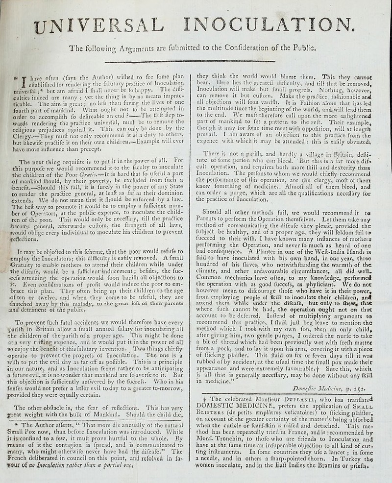 UNIVERSAL INOCULATION. The following Arguments are fubmitted to the Confideration of the Public, « T have often (fays the Author) wifhed to fee fome plan 1 eftabliflicd for rendering the falutary practice of Inoculation univerfal ;* but am afraid I (hall never be fo happy. The diffi- culties indeed are many ; yet the thing is by no means imprac- ticable. The aim is great; no lets than faying the lives of one fourth part of mankind. What ought not to be attempted m order to accomplifh fo defireable an end ? The firft ftep to- wards rendering the practice univerfal, muff be to remove the religious prejudices againft it. This can only be done by the Clergy.—They muft not only recommend it as a duty to others, but likewife practife it on their own children.—Example will ever have more influence than precept. The next thing requifite is to put it in the power of all. For this purpofe we would recommend it to the faculty to inoculate the children of the Poor Gratis.-^It is hard that fo ufeful a part of mankind fliould, by their poverty, be excluded from filch a benefit.—Should this fail,' it is furely in the power of any State to render the practice general, at leaft as far as their dominion extends.. We do not mean that it fliould be enforced by a law. The beft way to promote it would be to employ a fufficient num- ber of Operators, at the public expencc, to inoculate the child- ren of the poor.. This would only be neceffary, till the practice i>ecan\o general, afterwards cuflom, the ftrongeft of all laws, fwouid oblige every individual to inoculate his children to prevent <rcflec~nons. It may be objected to this fcheme, that the poor would refufe to .-employ the Inoculators; this difficulty is eafily lemoved.^ A fin a 11 'Gratuity to enable mothers to attend their children while under the difeafe, would be a fufficient'inducement; befides, the fuc- <cefs attending the operation would foon banifli all objections to at. Even confidciations of profit would induce the poor to em- brace this plan. They often bring up their children to the age •of ten or twelve, and when they come to be ufeful, they are {hatched away by this malady, to the great lofs of their parents and detriment of the public. To prevent fuch fatal accidents we would therefore have every parifh in Britain allow a fmall annual falary tor inoculating all she children of theparilh of a proper age. This might be done ■ata very trifling expence, and it would put it in the power of all ■to enjoy the benefit of this falutary invention. Twg things chiefly operate to prevent the progrefs of Inoculation. The one is a wifli to put the evil day as far off as poffible. This is a principle in our nature, and as Inoculation feems rather to be anticipating a future evil, it is no wonder that mankind are fo averfe to it. But this objection is fufficiently anfwered by the fuccefs. Who in his fenfes would not prefer a kffer evil today to a greater to-morrow, provided they were equally certain. The other obftacle is, the fear of reflections. This has very great weight with the bulk of Mankind. Should the child die, * The Author aflerts,  That more die annually of the natural Small Pox now, than before Inoculation was introduced. While it is confined to a few, it muft prove hurtful to the whole. By means of it the contagion is fpread, and is communicated to jnany, who might otherwife never have had the difeafe. The French deliberated in council on this point, and refolved in fa- vour of fto Inoculation rather than a partial one, they think the world would blame them. This they cannot bear. Here lies the greateft difficulty-, and till that be removed. Inoculation will make but fmall progrefs. Nothing, however, can remove it but cuflom. Make the practice fafhionable and all objections will foon vanifh. It is Fafliion alone that has led the multitude fincethe beginning of the world, and. will lead them to the end. We muft therefore call upon the more en lightened part of mankind to fet a pattern to the reft. Their example, though it may for fome time meet with oppofition, will at length prevail. I am aware of an objection to this practice from the expence with which it may be attended : this is eaftly obviated,-. There is not a pariih, and hardly a village in Britain, dcfli- tute of fome perlbn who can bleed. But this is a far more dif* cult operation, and requires both more ikill and dexterity than Inoculation. The perfons to whom we would chiefly recommend the performance of this operation, are the clergy, moft of them know fomething of medicine._ Almoft all of them bleed, and can order a purge, which are all the qualifications ncceflary for the practice of Inoculation. Should all other methods fail, we would recommend it t« Parents to perform the Operation themfelves. Let them take any method of communicating the difeafe they pleafe, provided the fubject be healthy, and of a proper age, they will feldom fail ton iuccced to their wifli. I have known many inftances ofmotheis performing the Operation, and never fo much as heard of one bad confequence. A Planter in one of the Weft-India Iflands is faid to have inoculated with his own hand, in one year, three hundred of his flaves, who notwithstanding the warmth of the climate, and other unfavourable circumftances, all did well. Common mechanics have often, to my knowledge, performed the operation with as good fuccefs, as phyficians. We do net however mean to difcourage thofe who have it in their power, from employing people of (kill to inoculate their children, an<t attend them while under the difeafe, but only to fliew, that where fuch cannot be had, the operation ought not on that account to be deterred. Inftead of multiplying arguments ta recommend this practice, I fhall juft beg leave to mention the method which I .took with my own fon, then an only child, after giving him, two gentle purges, I ordered the nurfe to take a bit of thread which had been previoufly wet with frefh matter from a pock, and to lay it upon his arm, covering it with a piece of flicking plaifter. This ftaid on fix or feven days till it was rubbed of by accident, at the ufual time the fmall pox made their appearance and were extremely favourable.-}- Sure this, which is all that is generally neceffary, may be done without any Ikill in medicine, Dornt'flic Medicine, p. 252. f The celebrated Monfieur Dutlanil, who has tranflated DOMESTIC MEDICINE, prefers the application of Small Blisters (de petits emplatres veficatoires) to flicking plaifter, on account of the greater certainty of the matter's being abforbed when the cuticle or fcarf-lkin is raifed and detached. This me- thod has been repeatedly tried in France, and is recommended by Monf. Tronchin, to thofe who are friends to Inoculation and have at the fame time an infuperable objection to all kind of cut- ting inftruments. In fome countries they ufe a lancet ; in fome a needle, and in others a fharp-pointed thorn. In Turkey the worsen inoculate, and in the Eaft Indies the Bramins or priefts.