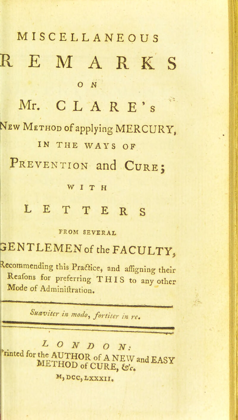 MISCELLANEOUS REMARKS o N Mr. CLARE's New Method of applying MERCURY, IN THE WAYS OF Prevention and Cure; WITH LETTERS FROM SEVERAL SENTLEMENof the FACULTY, Recommending this Praftice, and affigning their Reafons for preferring T H I S to any other Mode of Adminiftration. Suavitcr in modo, fortiter in re. M,DCC,LXXX1I.