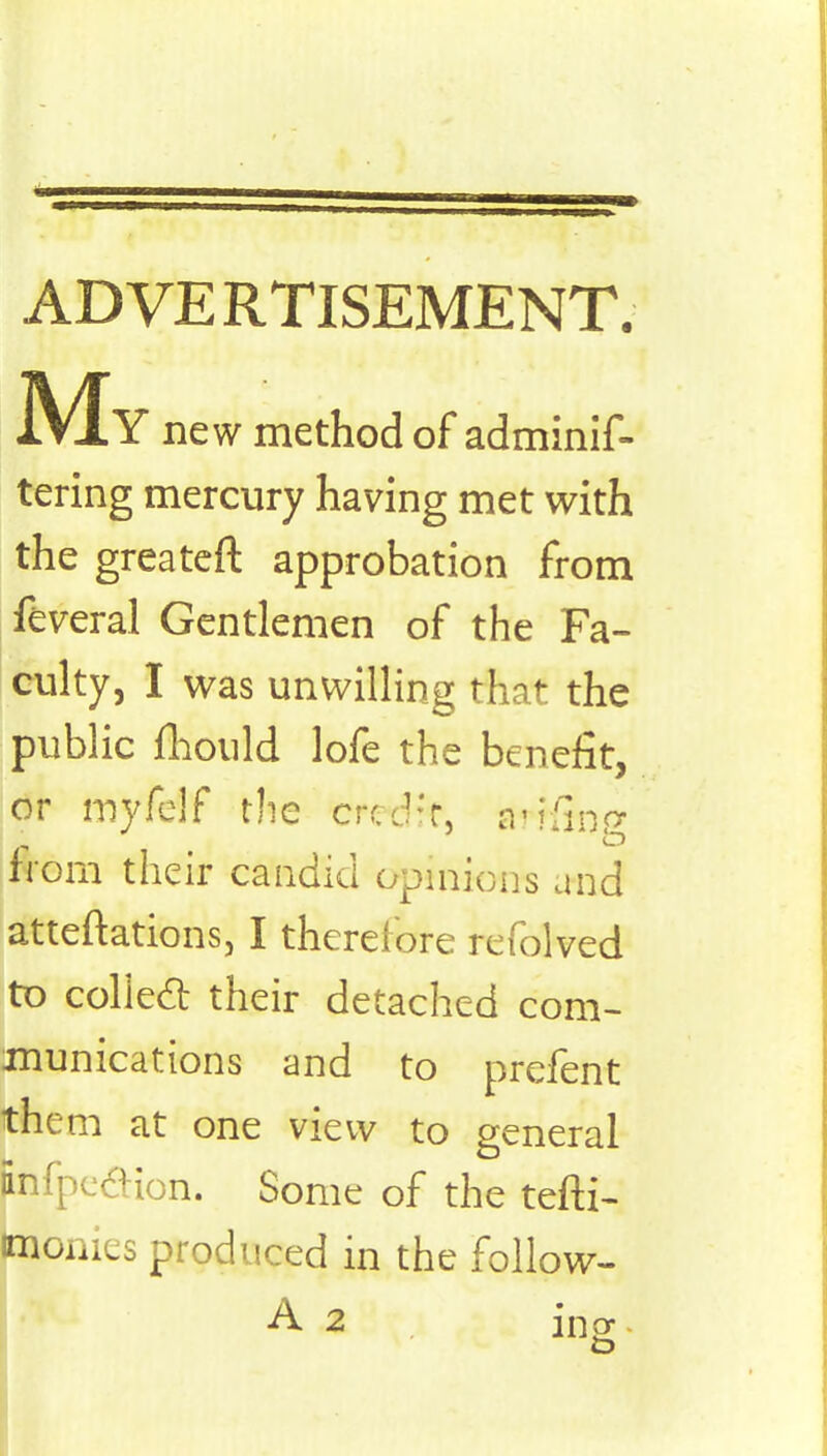 ADVERTISEMENT. My new method of adminif- tering mercury having met with the greateft approbation from feveral Gentlemen of the Fa- culty, I was unwilling that the public fliould lofe the benefit, or myfelf the credfr. arHfcg from their candid opinion's and atteftations, I therefore refolved to collect their detached com- munications and to prefent them at one view to general Enfpedion. Some of the tefti- imonies produced in the follow- A 2 ing