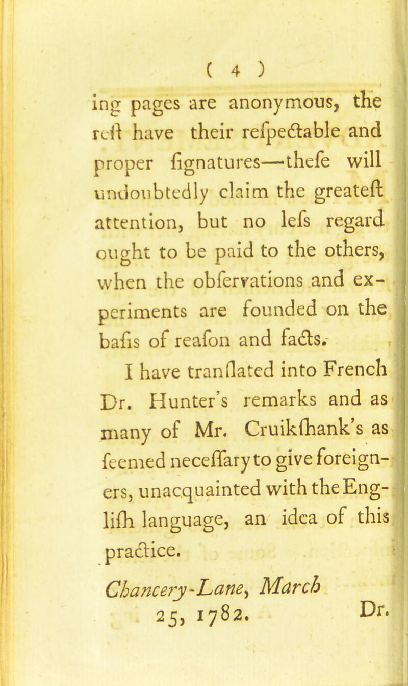 ing pages are anonymous, the refl have their refpedtable and proper fignatures—thefe will undoubtedly claim the greater!: attention, but no lefs regard ought to be paid to the others, when the obfervations and ex- periments are founded on the balls of reafon and fads. I have tran dated into French J Dr. Hunter's remarks and as many of Mr. Cruikmank's as feemed neceffaryto give foreign- j ers, unacquainted with theEng- lifh language, an idea of this \ practice. Chancery-Lane^ March 25, 1782. Dr.