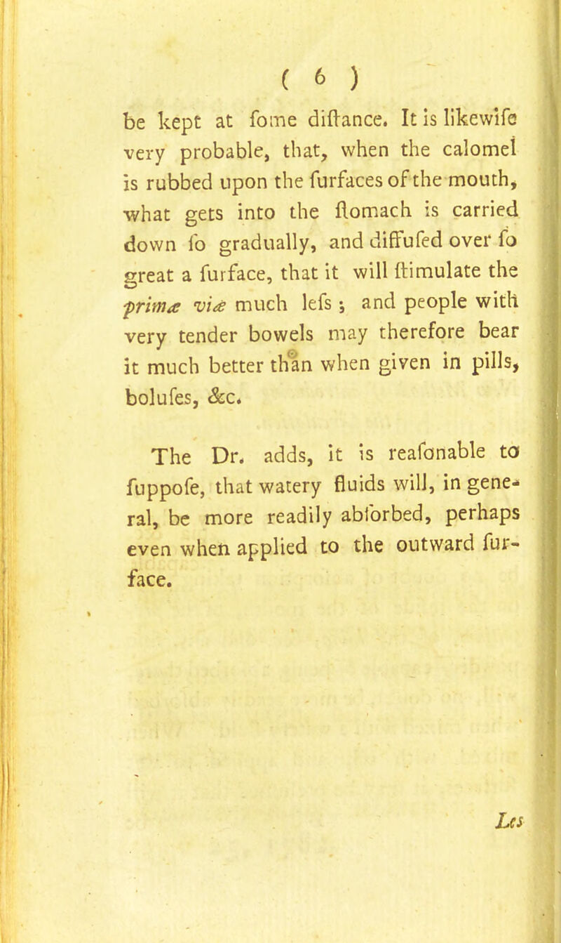 be kept at fome diftance. It is likewife very probable, that, when the calomel is rubbed upon the furfaces of the mouth, what gets into the flomach is carried down ib gradually, and diffufed over fo great a furfa.ce, that it will ftimulate the -prim* via much lefs ; and people with very tender bowels may therefore bear it much better than when given in pills, bolufes, &c. The Dr, adds, it is reafonable to fuppofe, that watery fluids will, in gene- ral, be more readily abforbed, perhaps even when applied to the outward fur- face. Les