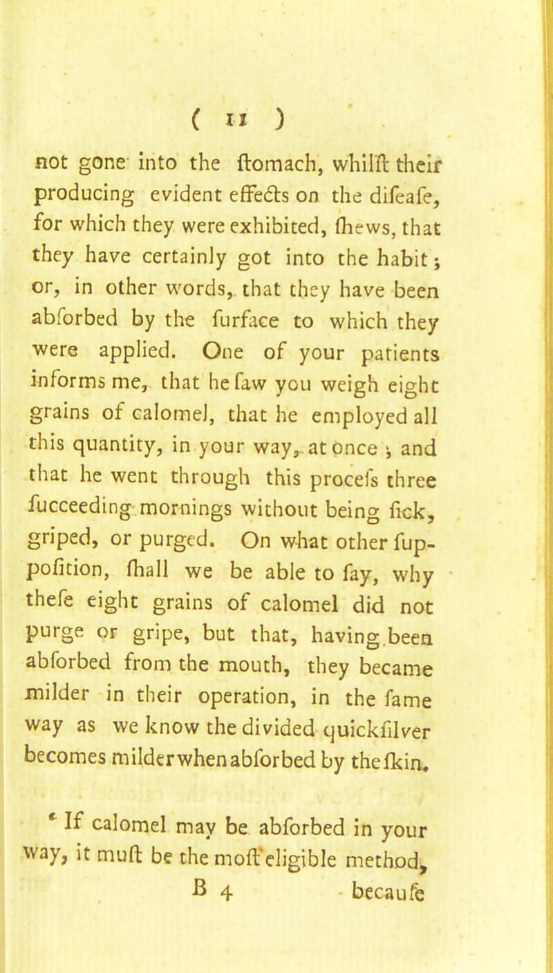 not gone into the ftomach, whilft their producing evident effects on the difeafe, for which they were exhibited, (hews, that they have certainly got into the habit; or, in other words,, that they have been abforbed by the furface to which they were applied. One of your patients informs me, that hefaw you weigh eight grains of calomel, that he employed all this quantity, in your way,, at once ^ and that he went through this procefs three fucceeding mornings without being fick, griped, or purged. On what other fup- pofition, (hall we be able to fay, why thefe eight grains of calomel did not purge or gripe, but that, having.been abforbed from the mouth, they became milder in their operation, in the fame way as we know the divided quickfilver becomes milder when abforbed by thefkin. * If calomel may be abforbed in your way, it muft be the molt'eligible method, B 4 becaufe