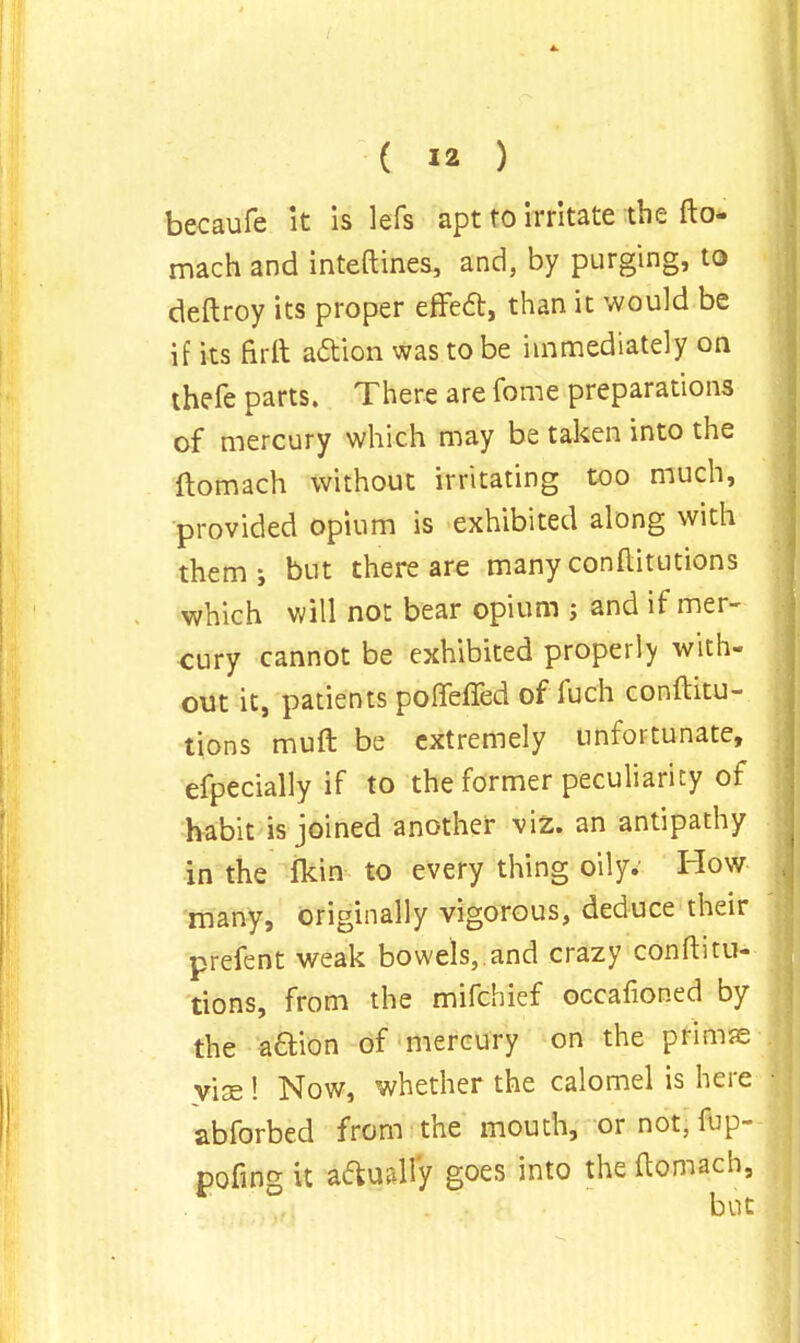 becaufe it is lefs apt to irritate the fto- mach and inteftines, and, by purging, to deftroy its proper effect, than it would be if its firft action was to be immediately on thefe parts. There are fome preparations of mercury which may be taken into the ftomach without irritating too much, provided opium is exhibited along with them-, but there are many conftitutions which will not bear opium j and if mer- cury cannot be exhibited properly with- out it, patients poffefied offuch conftitu- tions muft be extremely unfortunate, efpecially if to the former peculiarity of habit is joined another viz. an antipathy in the flrin to every thing oily. How many, originally vigorous, deduce their prefent weak bowels,.and crazy conftitu- tions, from the mifchief occafioned by the aftion of mercury on the primse vise ! Now, whether the calomel is here abforbed from the mouth, or not, fup- pofing it actually goes into the ftomach,