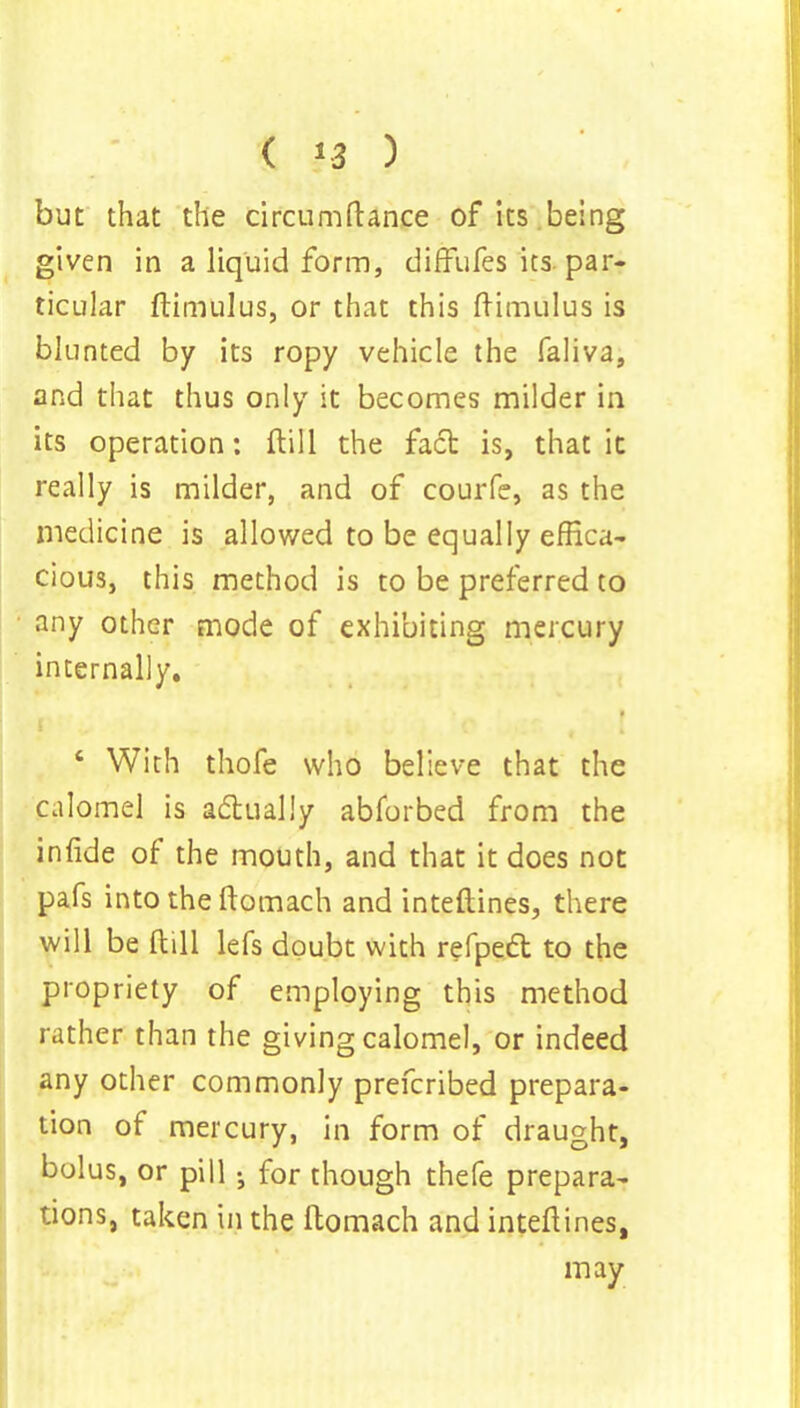 ( *3 ) but that the circumfiance of its being given in a liquid form, difflifes its. par- ticular ftimulus, or that this ftimulus is blunted by its ropy vehicle the faliva, and that thus only it becomes milder in its operation: ftill the fact is, that it really is milder, and of courfe, as the medicine is allowed to be equally effica- cious, this method is to be preferred to any other mode of exhibiting mercury internally. e With thofe who believe that the calomel is actually abforbed from the infide of the mouth, and that it does not pafs into the ftomach and inteftines, there will be ftill lefs doubt with refpect to the propriety of employing this method rather than the giving calomel, or indeed any other commonly prefcribed prepara- tion of mercury, in form of draught, bolus, or pill j for though thefe prepara- tions, taken in the ftomach and inteftines, may