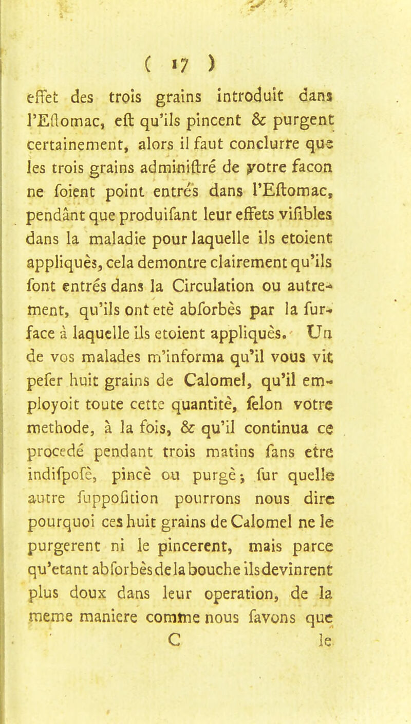 effet des trols grains introduit dans l'Eftomac, eft qu'ils pincent & purgent certainement, alors ii faut conelurre que les trois grains adminiftre de yotre facon ne foient point entres dans l'Eftomac, pendant que produifant leur effets vifibles dans la maladie pourlaquelle ils etoient appliques, cela demontre clairement qu'ils font entres dans la Circulation ou autre- ment, qu'ils ont ete abforbes par la fur- face 3 laquclle ils etoient appliques. Un de vos malades m'informa qu'il vous vit pefer huit grains de Calomel, qu'il em- ployoit toute cette quantite, felon votre methode, a la fois, & qu'il continua ce procede pendant trois matins fans etre indifpofe, pince ou purge; fur quelle autre fuppofition pourrons nous dire pourquoi ceshuit grains de Calomel ne le purgerent ni le pincerent, mais parce qu'etant abforbesdelabouche ilsdevinrent plus doux dans leur operation, de la meme maniere comme nous favons que C le.