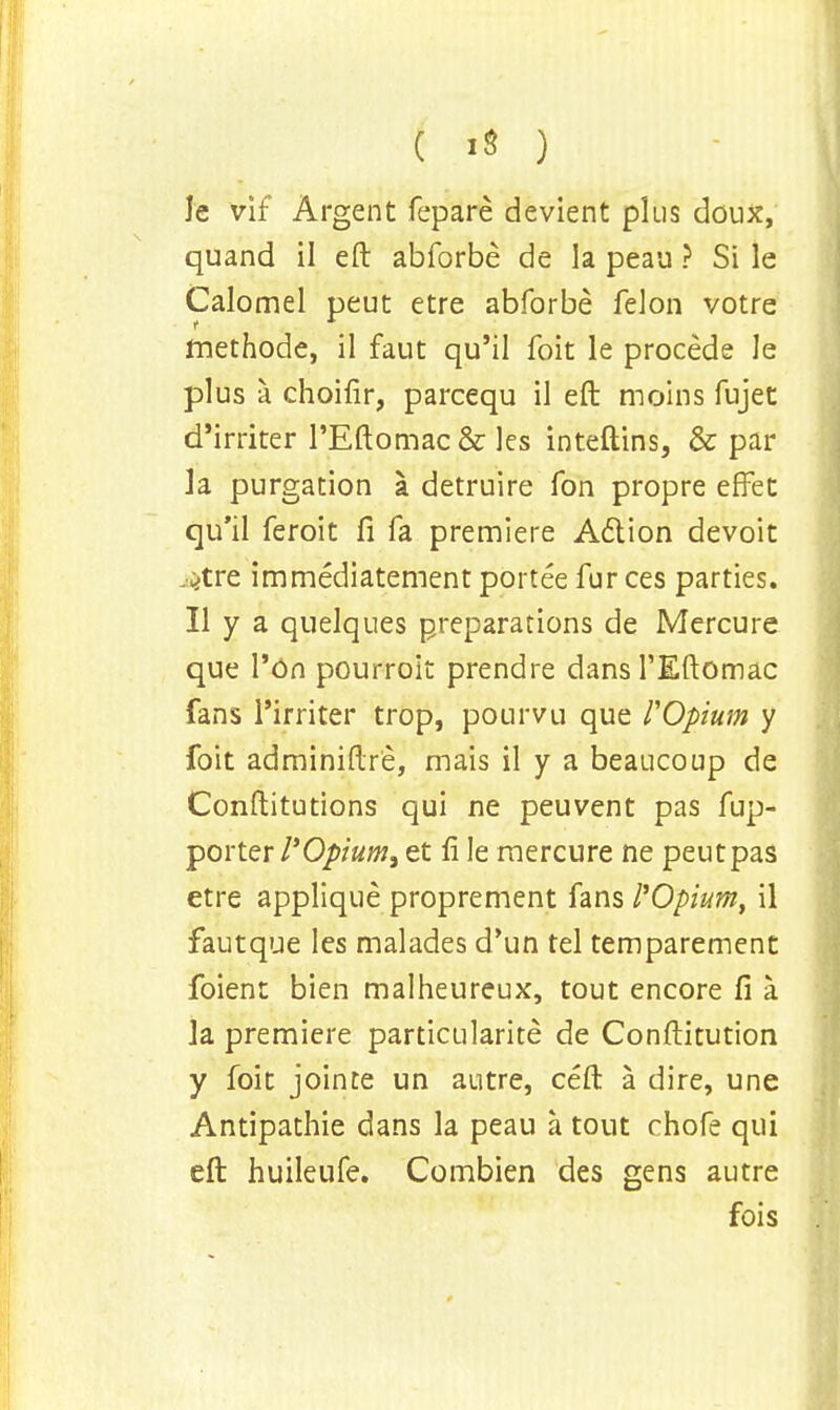 ( *8 ) le vif Argent fepare devient plus doux, quand il eft abforbe de la peau ? Si le Calomel peut etre abforbe felon votre tnethode, il faut qu'il foit le procede le plus a choifir, parcequ il eft moins fujet d'irriter l'Eftomac& les inteftins, & par la purgation a detruire fon propre effet qu'il feroit ft fa premiere Action devoit ^tre immediatement portee fur ces parties. II y a quelques preparations de Mercure que l'On pourroit prendre dans l'Eftomac fans l'irriter trop, pourvu que rOpium y foit adminiftre, mais il y a beaucoup de Conftitutions qui ne peuvent pas fup- porter I'Opium, et fi le mercure ne peut pas etre applique proprement fans I'Opium, il fautque les malades d'un tel temparement foient bien malheureux, tout encore fi a la premiere particularity de Conftitution y foit jointe un autre, ceft a dire, une Antipathie dans la peau a tout chofe qui eft huileufe. Combien des gens autre fois