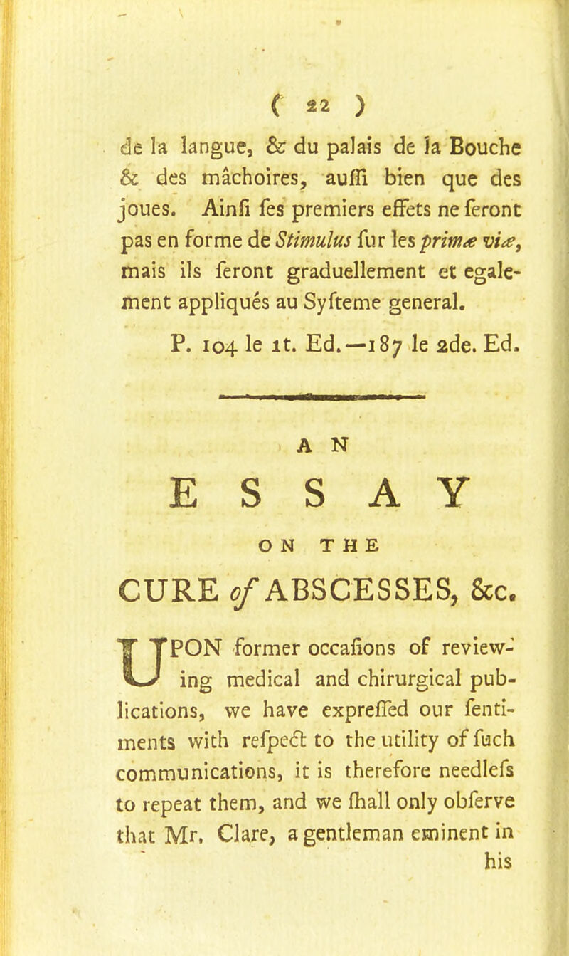 de la langue, & du palais de h Bouche & des machoires, auffi bien que des joues. Ainfi fes premiers efTets ne feront pas en forme de Stimulus fur les prima w>, mais ils feront graduellement et egale- ment appliques au Syfteme general. P. 104 le it. Ed.—187 le 2de. Ed. A N ESSAY ON THE CURE 0/ABSCESSES, &c. UPON former occafions of review- ing medical and chirurgical pub- lications, we have exprefTed our fenti- ments with refpect to the utility of fuch communications, it is therefore needlefs to repeat them, and we mail only obferve that Mr. Clare, a gentleman eminent in his