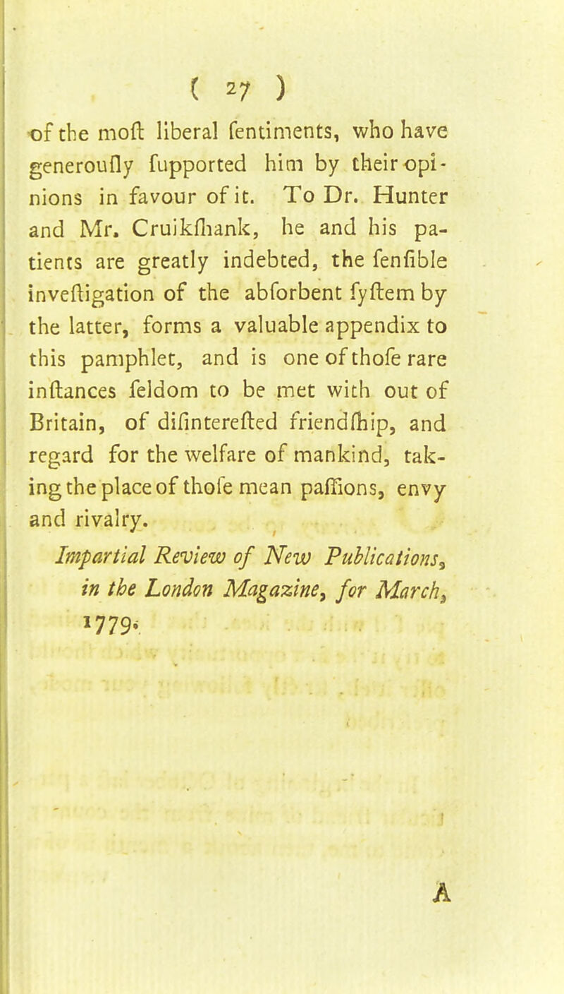 of the mod liberal fentiments, who have generoufly fupported him by their opi- nions in favour of it. To Dr. Hunter and Mr. Cruikfhank, he and his pa- tients are greatly indebted, the fenfible investigation of the abforbent fyftem by the latter, forms a valuable appendix to this pamphlet, and is one of thofe rare inftances feldom to be met with out of Britain, of difinterefted friendfhip, and regard for the welfare of mankind, tak- ing the place of thole mean paffions, envy and rivalry. Impartial Review of New Publications^ in the London Magazine, for March 3 l779< A