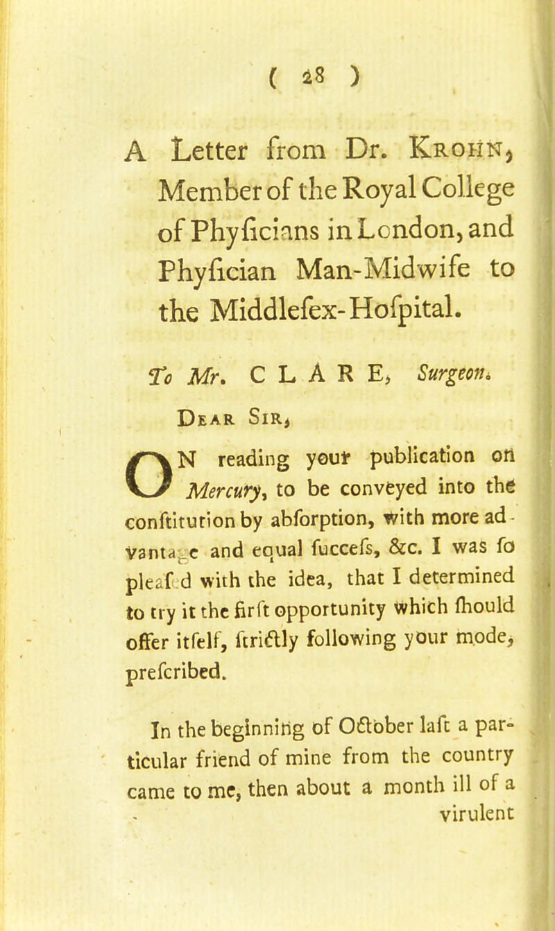 ( 18 ) A Letter from Dr. Krohn, Member of the Royal College of Phyficmns in London, and Phyfician Man-Midwife to the Middlefex-Hofpital. To Mr. C L A R E> Surgeon* Dear Sir* ON reading you* publication on Mercury^ to be conveyed into the conftitutionby abforption, With more ad- vantage and equal fuccefs, &c. I was fo fcleat d with the idea, that I determined to try it the firft opportunity Which mould offer itfelf, ftrictly following your mode* prefcribed. In the beginning of October lafc a par- ticular friend of mine from the country came to me, then about a month ill of a virulent