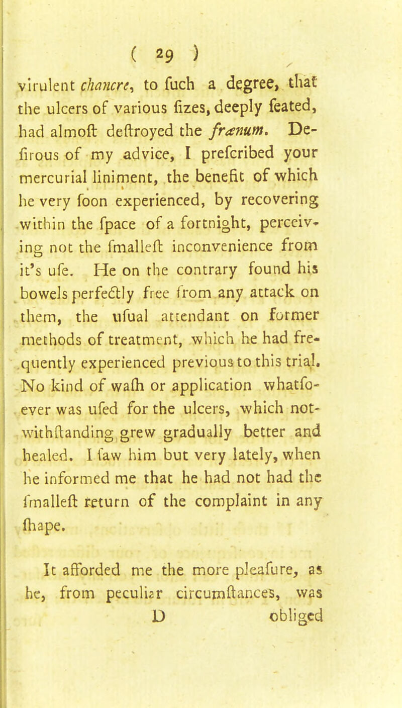 virulent clwncrt, to fuch a degree, that the ulcers of various fizes, deeply feated, had almoft deftroyed the franum. De- firous of my advice, I prefcribed your mercurial liniment, the benefit of which he very foon experienced, by recovering within the fpace of a fortnight, perceiv- ing not the fmalleft inconvenience from it's ufe. He on the contrary found his bowels perfectly free from any attack on them, the ufual attendant on former methods of treatment, which he had fre- quently experienced previous to this trial. No kind of warn or application whatfo- ever was ufed for the ulcers, which not- withstanding grew gradually better and healed. I law him but very lately, when he informed me that he had not had the fmalleft return of the complaint in any Ihape. It afforded me the more pkafure, as he, from peculiar circumftances, was D obliged