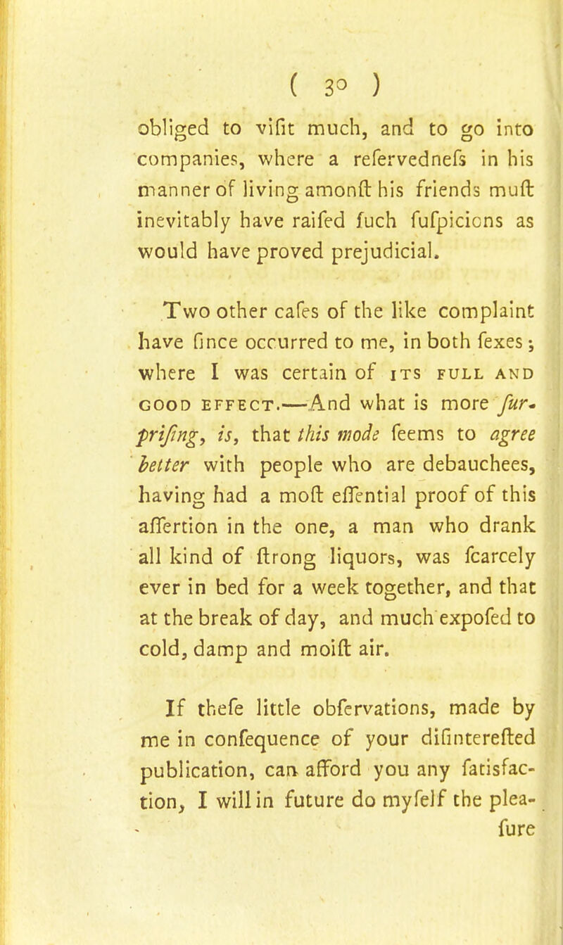 obliged to vifit much, and to go into companies, where a refervednefs in his manner of living amonft his friends muft inevitably have raifed fuch fufpicicns as would have proved prejudicial. Two other cafes of the like complaint have fince occurred to me, in both fexes; where I was certain of its full and good effect.—And what is more fur. prifwg, is, that this mode feems to agree better with people who are debauchees, having had a mod eflential proof of this afTertion in the one, a man who drank all kind of ftrong liquors, was fcarcely ever in bed for a week together, and that at the break of day, and much expofed to cold, damp and moift air. If thefe little obfervations, made by me in confequence of your difinterefted publication, can afford you any fatisfac- tion, I will in future do myfelf the plea- fure