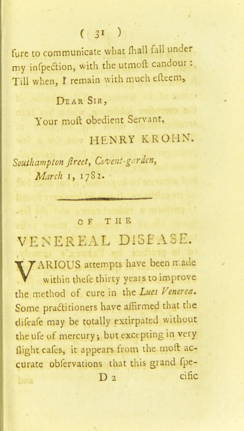 ( 3* ) fure to communicate what (hall fall under my infpe&ion, with the utmoft candour: Till when, I remain with much efteem, Dtar Sir, Your mod obedient Servant, HENRY KROl-iN. Southampton Jlreet, Covent-garden, March i, 17S2. OF THE VENEREAL DISEASE. VARIOUS attempts have been made within thefe thirty years to improve the method of cure in the Lues Venerea. Some practitioners have affirmed that the difeafe may be totally extirpated without theufeof mercury* but excepting in very flight cafes, it appears from the mod ac- curate obfervations that this grand fpe- D 2 cific