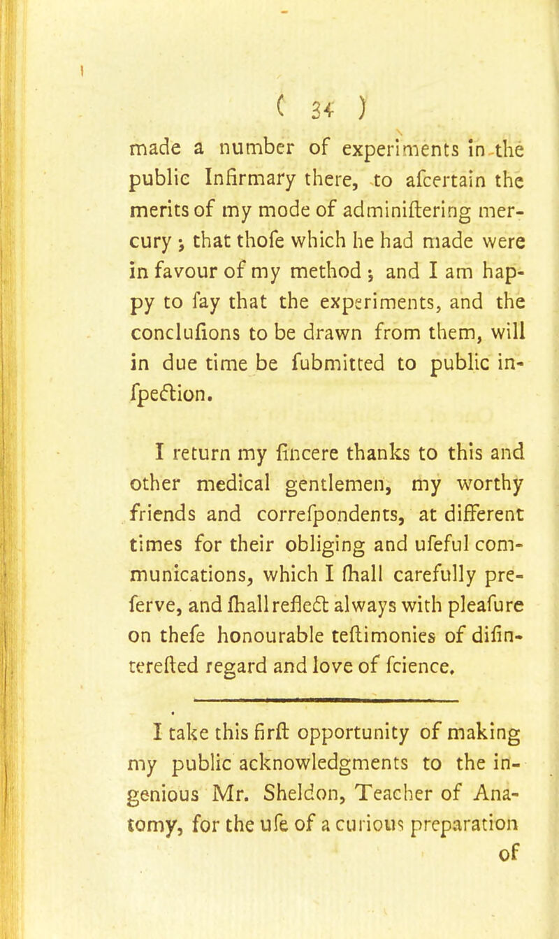 ( 3* ) made a number of experiments in the public Infirmary there, to afcertain the merits of my mode of administering mer- cury ; that thofe which he had made were in favour of my method j and I am hap- py to fay that the experiments, and the conclnfions to be drawn from them, will in due time be fubmitted to public in- fpection. I return my fincere thanks to this and other medical gentlemen, my worthy friends and correfpondents, at different times for their obliging and ufeful com- munications, which I fhall carefully pre- fer ve, and fhall reflect always with pleafure on thefe honourable teflimonies of difin- terefted regard and love of fcience. I take this firft opportunity of making my public acknowledgments to the in- genious Mr. Sheldon, Teacher of Ana- tomy, for the ufe of a curious preparation of