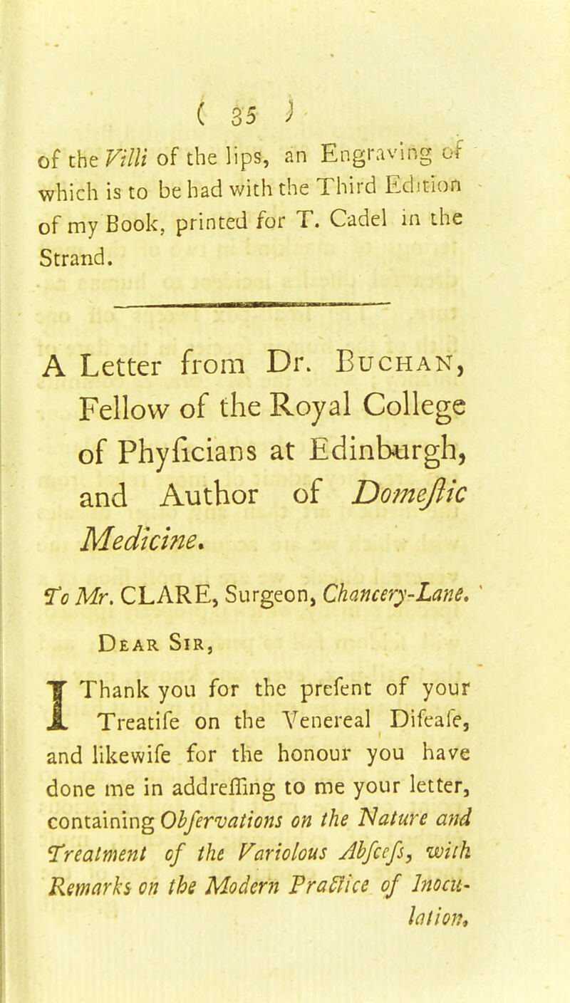 of the of the lips, an Engraving 6* which is to be had with the Third Edition of my Book, printed for T. Cadel in the Strand. A Letter from Dr. Buchan, Fellow of the Royal College of Phyficians at Edinburgh, and Author of Dome/lie Medicine. To Mr. CLARE, Surgeon, Chancery-Lane. Dear Sir, IThank you for the prefent of your Treatife on the A7enereal Difeafe, and likewife for the honour you have done me in addreffing to me your letter, containing Obfervations on the 'Nature and Treatment of the Variolous Jbfcefs, with Remarks on the Modern Praclice of Inocu- lation*