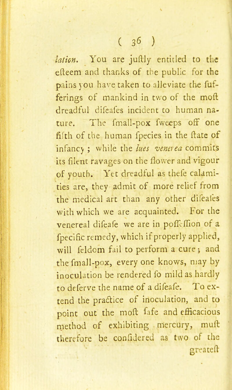 lation. You arc juftly entitled to the efteem and thanks of the public for the pains you have taken to alleviate the fuf- ferings of mankind in two of the moil dreadful difeafes incident to human na- ture. The fmall-pox fweeps off one fifth of the human fpecies in the Hate of infancy ; while the lues venerea commits its filent ravages on the flower and vigour of youth. Yet dreadful as thefe calami- ties are, they admit of more relief from the medical art than any other difeafes with which we are acquainted. For the venereal difeafe we are in poflcflion of a fpecific remedy, which if properly applied, will feldom fail to perform a cure; and the fmall-pox, everyone knows, may by inoculation be rendered fo mild as hardly to deferve the name of a difeafe. To ex- tend the practice of inoculation, and to point out the moft fafe and efficacious method of exhibiting mercury, mult therefore be confidered as two of the greateft