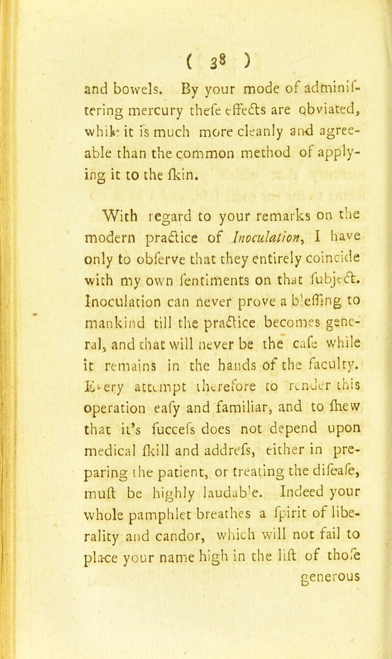 ( 3» ) and bowels. By your mode of adminif- tering mercury thefe effects are obviated, white it is much more cleanly aixd agree- able than the common method of apply- ing it to the fkin. With regard to your remarks on the modern practice of Inoculation^ I have only to obferve that they entirely coincide with my own fenriments on that fubject. Inoculation can never prove a blefiing to mankind till the practice becomes gene- ral,-and that will never be the cafe while it remains in the hands of the faculty, i^ery attempt therefore to render this operation eafy and familiar, and to fhew that it's fuccefs does not depend upon medical fkill and addrefs, either in pre- paring the patient, or treating the difeafe, muft be highly laudable. Indeed your whole pamphlet breathes a fpirit of libe- rality and candor, which will not fail to place your name high in the lift of thofe generous