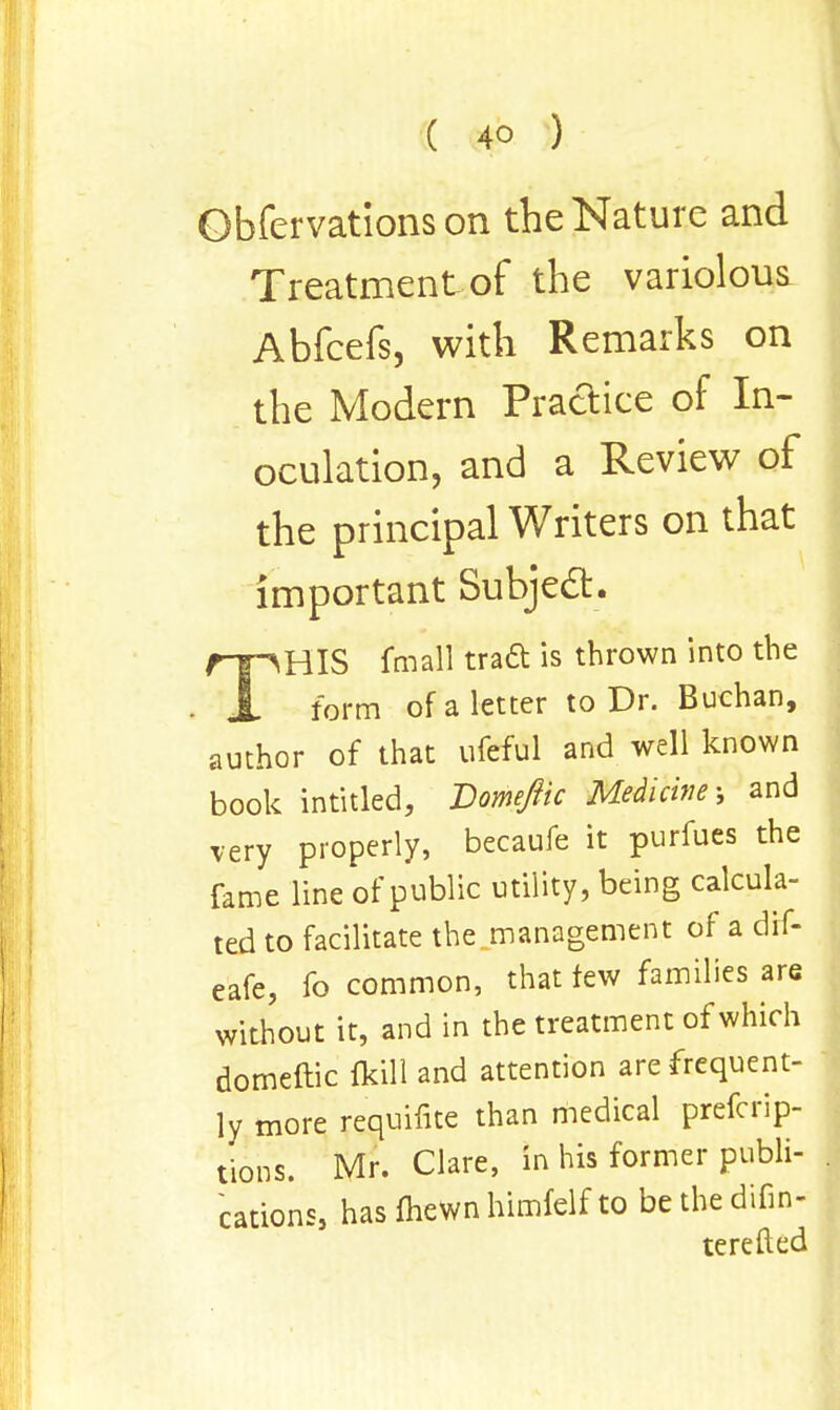 Obfervatlons on the Nature and Treatment of the variolous Abfcefs, with Remarks on the Modern Practice of In- oculation, and a Review of the principal Writers on that important Subject. THIS fmall tract is thrown into the form of a letter to Dr. Buchan, author of that ufcful and well known book intitled, Domeftic Medicine-, and very properly, becaufe it purfues the fame line of public utility, being calcula- ted to facilitate the management of a dif- eafe, fo common, that few families are without it, and in the treatment of which domeftic fkill and attention are frequent- ly more requifite than medical prefcrip- tions. Mr. Clare, in his former publi- cations, has fhewn himfelf to be the difin- terefted