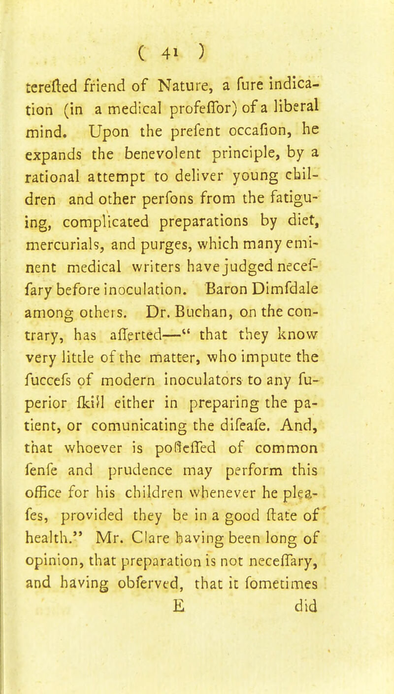 terefted friend of Nature, a fure indica- tion (in a medical profeffor) of a liberal mind. Upon the prefent occafion, he expands the benevolent principle, by a rational attempt to deliver young chil- dren and other perfons from the fatigu- ing, complicated preparations by diet, mercurials, and purges, which many emi- nent medical writers have judged necef- fary before inoculation. Baron Dimfdale among others. Dr. Buchan, on the con- trary, has aflerted— that they know very little of the matter, who impute the fuccefs of modern inoculators to any fu- perior fkiH either in preparing the pa- tient, or comunicating the difeafe. And, that whoever is poflefTed of common fenfe and prudence may perform this office for his children whenever he ple&- fes, provided they be in a good ftate of health. Mr. Clare having been long of opinion, that preparation is not necelTary, and having obferved, that it fometimes E did