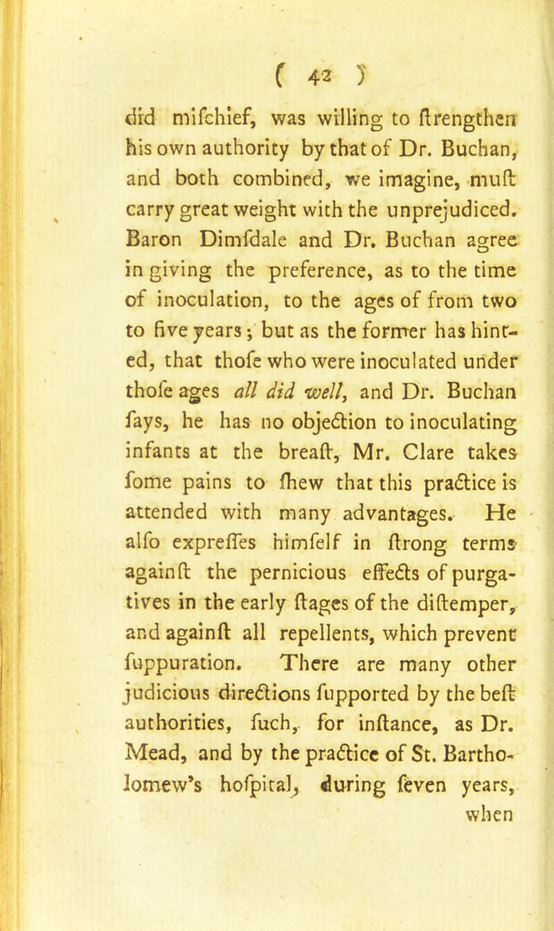 did mifchlef, was willing to ftrengthen his own authority by that of Dr. Buchan, and both combined, we imagine, mult carry great weight with the unprejudiced. Baron Dimfdale and Dr. Buchan agree in giving the preference, as to the time of inoculation, to the ages of from two to five years; but as the former has hint- ed, that thofe who were inoculated under thole ages all did well, and Dr. Buchan fays, he has no objection to inoculating infants at the breaft, Mr. Clare takes fome pains to (hew that this practice is attended with many advantages. He alfo expreffes himfelf in ftrong terms again ft the pernicious effects of purga- tives in the early ftages of the diftemper, and againft all repellents, which prevent fuppuration. There are many other judicious directions fupported by the beft authorities, fuch,. for inftance, as Dr. Mead, and by the practice of St. Bartho- lomew's hofpital, during feven years, when