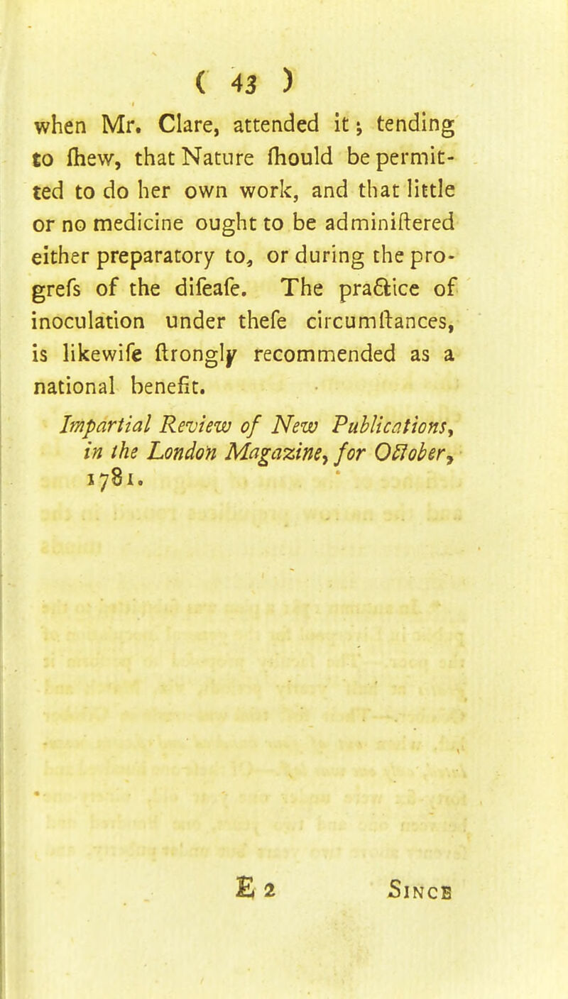 when Mr. Clare, attended it tending to fhew, that Nature fhould be permit- ted to do her own work, and that little or no medicine ought to be adminiftered either preparatory to, or during the pro- grefs of the difeafe. The practice of inoculation under thefe circumftances, is likewife ftrongly recommended as a national benefit. Impartial Review of New Publications, in the London Magazine*, for Oflober, 1781. Since