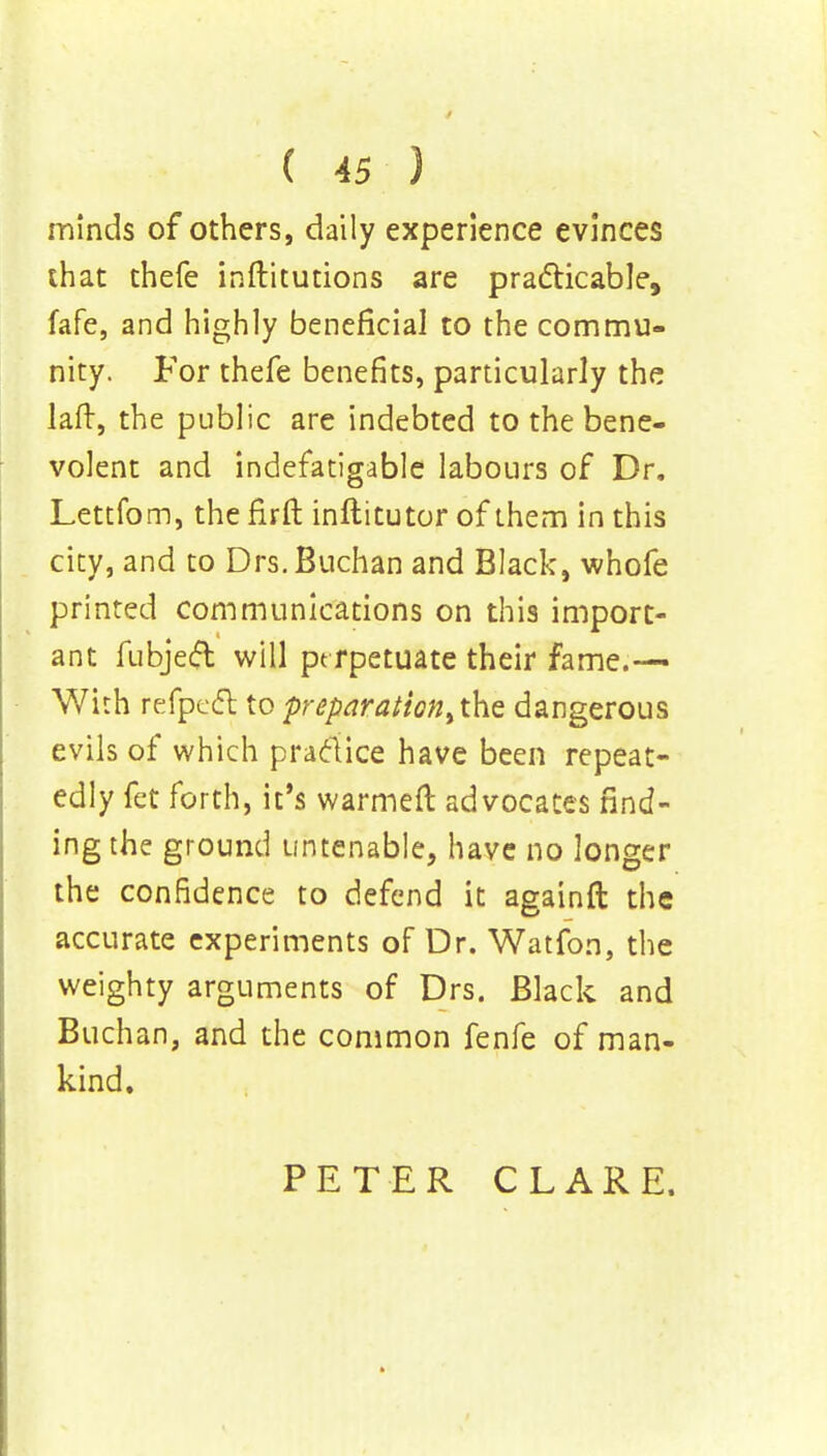 minds of others, daily experience evinces that thefe inftitutions are practicable, fafe, and highly beneficial to the commu- nity. For thefe benefits, particularly the laft, the public are indebted to the bene- volent and indefatigable labours of Dr. Lettfom, the firft inftitutor of them in this city, and to Drs.Buchan and Black, whofe printed communications on this import- ant fubjeft will pe rpetuate their fame.— With refpeft to preparation^^ dangerous evils of which practice have been repeat- edly fet forth, it's warmeft advocates rind- ing the ground untenable, have no longer the confidence to defend it againft the accurate experiments of Dr. Watfon, the weighty arguments of Drs. Black and Buchan, and the common fenfe of man- kind. PETER CLARE.