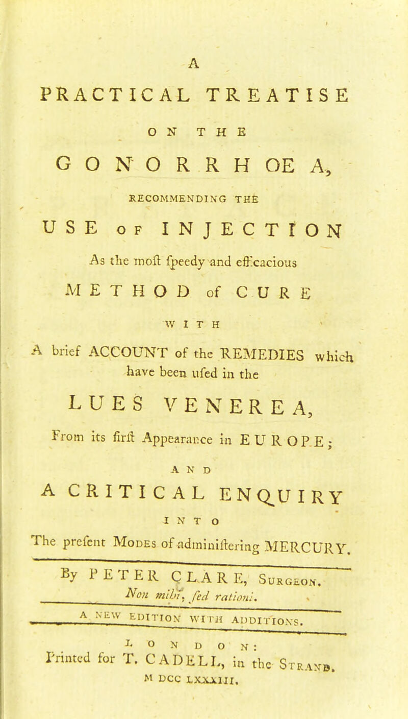 A PRACTICAL TREATISE ON THE GONORRHOEA, RECOMMENDING THE USE of INJECTION As the moft fpeedy and efficacious METHOD of CURE WITH A brief ACCOUNT of the REMEDIES which have been ufed in the LUES VENEREA, From its fiift Appearar.ee in EUROPE; AND A CRITICAL ENQUIRY INTO The prcfent Modes of adminiitering MERCURY. % TETER CLARE, Sukgeon. Non faibt, fed ration -. A Miff EDITION WHj{ ADDITIONS. Printed for T. CAD EL 1° the Stranb. M DCC tJOUCWI.