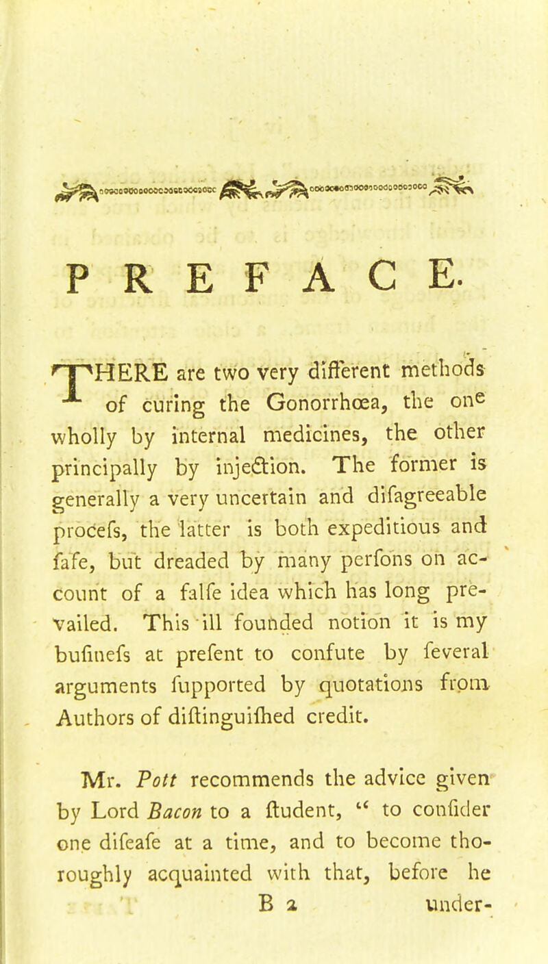 PREFACE. 'T^HERE are two very different methods of curing the Gonorrhoea, the one wholly by internal medicines, the other principally by injection. The former is generally a very uncertain and difagreeable procefs, the latter is both expeditious and fate, but dreaded by many perfons on ac- count of a falfe idea which lias long pre- vailed. This ill founded notion it is my bufinefs at prefent to confute by feveral arguments fupported by quotations from Authors of diftinguifhed credit. Mr. Pott recommends the advice given by Lord Bacon to a ftudent, u to confider one difeafe at a time, and to become tho- roughly acquainted with that, before he B 2 under-