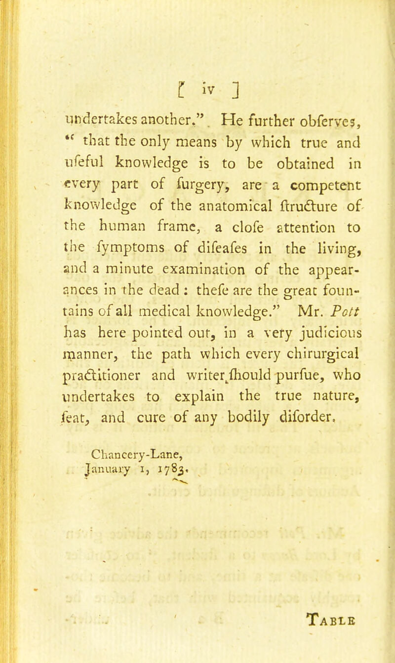 I iv ] undertakes another.. He further obferve*, *f that the only means by which true and ufeful knowledge is to be obtained in every part of furgery, are a competent knowledge of the anatomical ftrudture of the human frame, a clofe attention to the fymptoms of difeafes in the living, and a minute examination of the appear- ances in the dead : thefe are the great foun- tains of all medical knowledge. Mr. Pott has here pointed out, in a very judicious manner, the path which every chirurgical pradtitioner and writerjhould purfue, who undertakes to explain the true nature, feat, and cure of any bodily diforder. Chancery-Lane, January i, 1783, Table