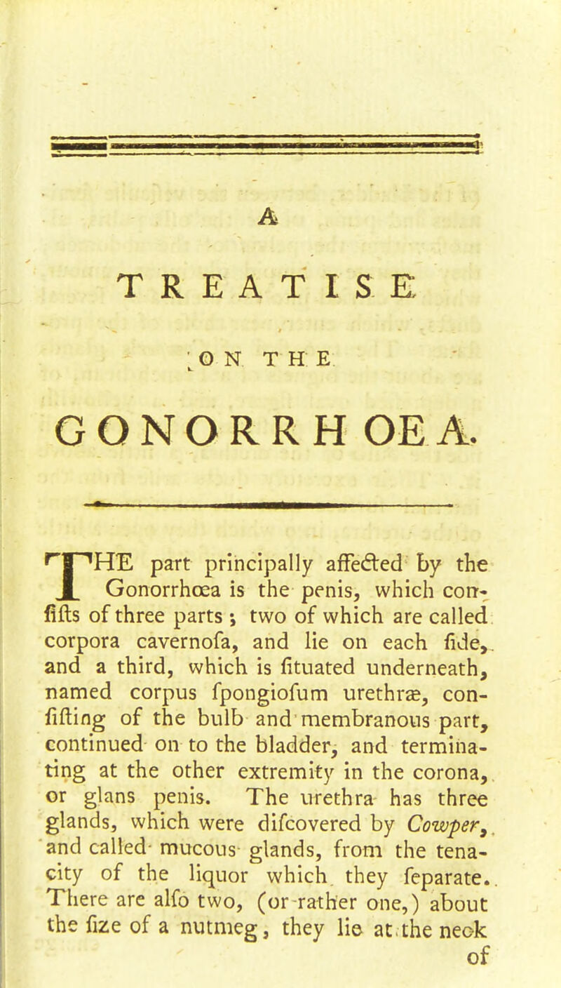 A TREATISE ' O N T H E GONORRH OEA. rJ~1HE part principally affected by the ■ Gonorrhoea is the penis, which con- lifts of three parts ; two of which are called corpora cavernofa, and lie on each fide,, and a third, which is fituated underneath, named corpus fpongiofum urethra?, con- Ming of the bulb and'membranous part, continued on to the bladder, and termina- ting at the other extremity in the corona,, or glans penis. The urethra has three glands, which were difcovered by Cowper,. and called- mucous glands, from the tena- city of the liquor which they feparate. There are alfo two, (or-rather one,) about the fize of a nutmeg, they lie at.-the neok of