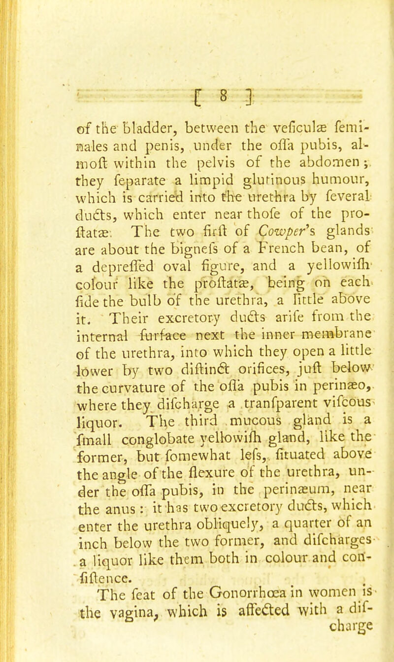 of the bladder, between the veficulas femi- nales and penis, under the ofla pubis, al- moft within the pelvis of the abdomen ; they feparate a limpid glutinous humour, which is carried into the urethra by feveral dudts, which enter near thofe of the pro- ftatze. The two fir ft of Cowper's glands- are about the bignefs of a French bean, of a depreffed oval figure, and a yellowifh colour like the proftatse, being on each fide the bulb of the urethra, a little above it. Their excretory duds arife from the internal furface next the inner membrane of the urethra, into which they open a little lower by two diftindr. orifices, juft below the curvature of the ofla pubis in perinaso,. where they difcharge a tranfparent vifcous liquor. The third mucous gland is a fmall conglobate yellowim gland, like the former, but fomewhat lefs, fituated above the angle of the flexure of the urethra, un- der the ofla pubis, in the perineum, near the anus: it has two excretory duels, which enter the urethra obliquely, a quarter of an inch below the two former, and difcharges- a liquor like them both in colour and cori- fiflence. The feat of the Gonorrhoea in women is • the vagina, which is affeded with a dif- charge