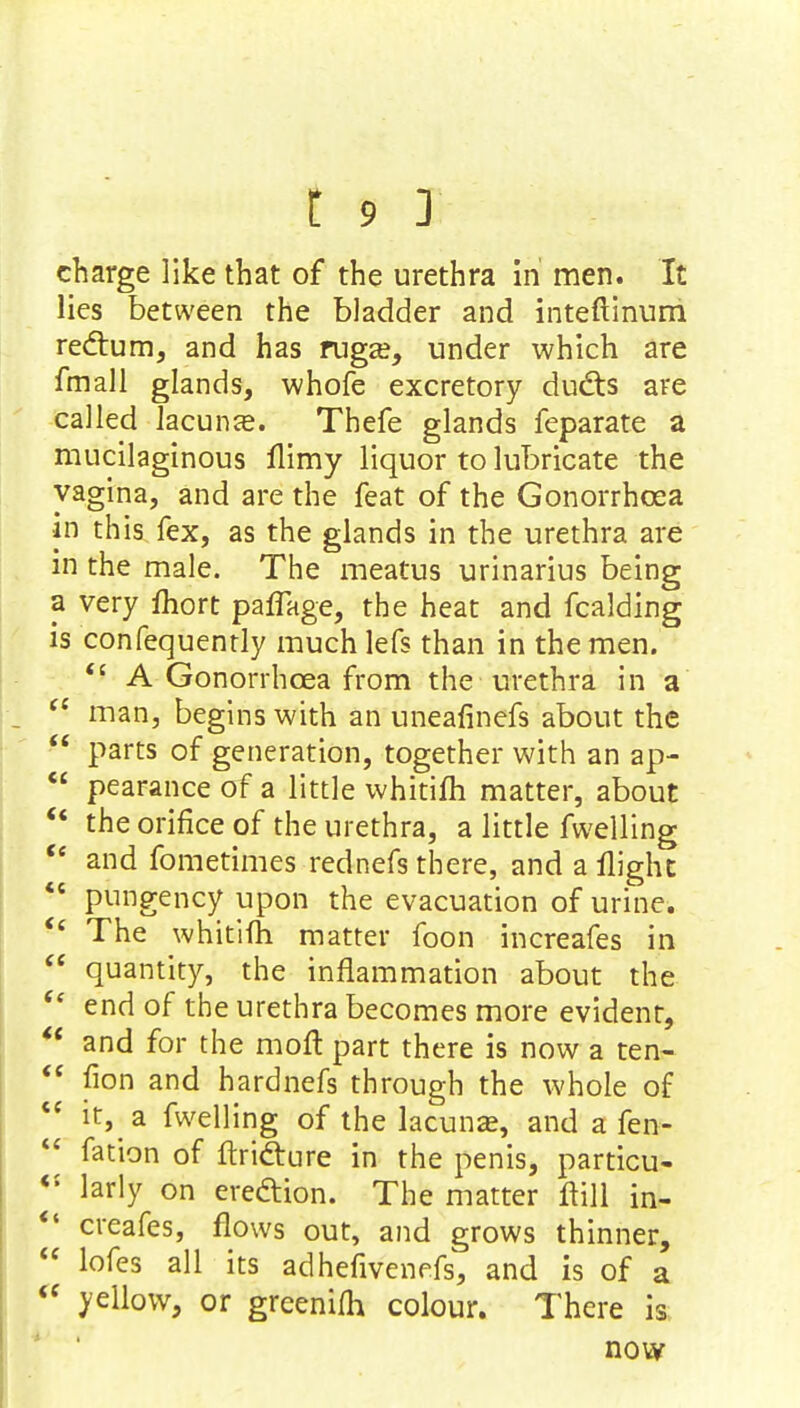 charge like that of the urethra in men. It lies between the bladder and inteftinum rectum, and has ruga?, under which are fmall glands, whofe excretory ducts are called lacunas. Thefe glands feparate a mucilaginous flimy liquor to lubricate the vagina, and are the feat of the Gonorrhoea in this fex, as the glands in the urethra are in the male. The meatus urinarius being a very fhort paffage, the heat and fcalding is confequently much lefs than in the men.  A Gonorrhoea from the urethra in a <c man, begins with an uneafinefs about the  parts of generation, together with an ap-  pearance of a little whitifli matter, about  the orifice of the urethra, a little fwelling  and fometimes rednefs there, and a flight  pungency upon the evacuation of urine.  The whitifh matter foon increafes in  quantity, the inflammation about the  end of the urethra becomes more evident,  and for the moft part there is now a ten-  fion and hardnefs through the whole of  it, a fwelling of the lacunas, and a fen-  fation of ftriclure in the penis, particu- <{ larly on erection. The matter flill in- *' creafes, flows out, and grows thinner,  lofes all its adhefivenefs, and is of a « yellow, or greenifh colour. There is now