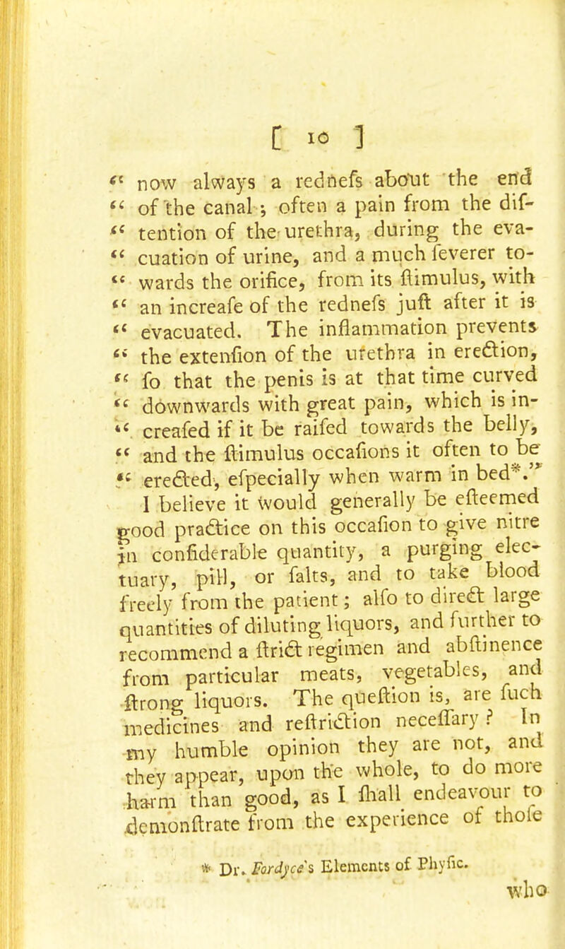 ? now always a red fiefs about the end  of'the canal often a pain from the dif-  tention of the-urethra, during the eva-  cuation of urine, and a much ieverer to-  wards the orifice, from its famulus, with «' an increafe of the rednefs juft after it is fl evacuated. The inflammation prevents  the extenfion of the urethra in erection, f( fo that the penis is at that time curved *< downwards with great pain, which is in- *c creafed if it be raifed towards the belly,  and the ftimulus occafions it often to be «f erected, efpecially when warm in bed*.'* 1 believe it would generally be efteemed rood practice on this occafion to give nitre m confiderable quantity, a purging elec- tuary, pill, or falts, and to take blood freely from the patient; alfo to direct large quantities of diluting liquors, and further to recommend a find regimen and abftinence from particular meats, vegetables, and ftrong liquors. The qUeftion is, are fuch medicines and reftriction neceffary ? In my humble opinion they are not, and they appear, upon the whole, to do more harm than good, as I lhall endeavour to 4cmonftrate from the experience of thole * Dr. Fordyces Elements of Phytic. who