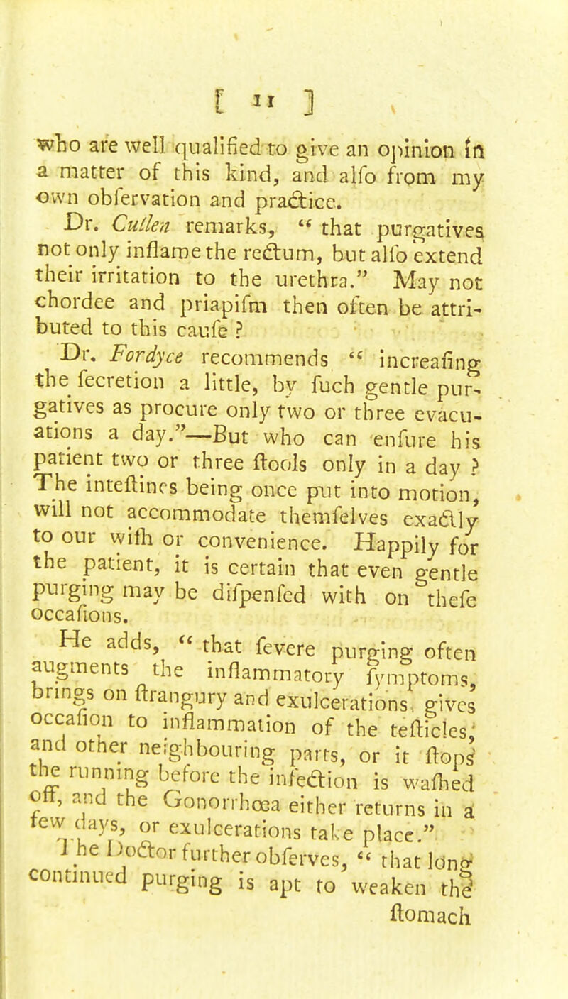 who are well qualified to give an opinion in a matter of this kind, and alfo from my own obfervation and practice. Dr. Cullen remarks,  that purgatives not only inflame the rectum, but alio extend their irritation to the urethra. May not chordee and priapifm then often be attri- buted to this caufe ? Dr. Fordyce recommends H increasing thefecretion a little, by fuch gentle pur- gatives as procure only two or three evacu- ations a day.—But who can enfure his patient two or three ftools only in a day ? The inteftines being once put into motion, will not accommodate themfelves exactly to our wiih or convenience. Happily for the patient, it is certain that even gentle purging may be difpenfed with on thefe occafions. He adds, « that fevere purging often augments the inflammatory fymptoms, brings on ftrangury and exulcerations gives occafion to inflammation of the teftidcs; and other neighbouring parrS) or it flops5 the running before the infection is wafhed on, and the Gonorrhoea either returns in a tew da}'s, or exulcerations take place. 1 he Doctor further obferves, *< rhatldncr continued purging is apt to weaken th§ ftomach