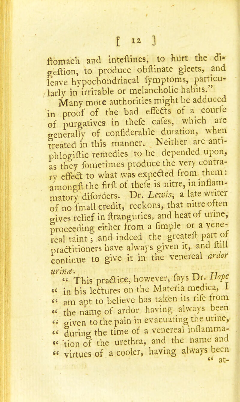 ftomach and inteftines, to hurt the di- aeftion, to produce obftinate gleets, and leave hypochondriacal fymptoms, particu- ■ larly in irritable or melancholic habits. Many more authorities might be adduced in proof of the bad effects of a courfe of purgatives in thefe cafes, which are o-enerally of confiderable duration, when Treated in this manner. Neither are anti- phlogiftic remedies to be depended upon, as they fometimes produce the very contra- ry effect to what was expected from them: -amongft the firft of thefe is nitre, in inflam- matory diforders. Dr. Lewis, a late writer of no fmall credit, reckons, that nitre often o-ives relief in ftranguries, and heat of urine, Sroceeding either from a fimple or a vene- real taint 5 and indeed the greateft part of practitioners have always given it, and itill continue to give it in the venereal ardor urlna. 0 « This practice, however, fays Dr. Hope « in his lectures on the Materia medica, I « am apt to believe has taken its rife from «< the name of ardor having always been Si given to the pain in evacuating the urine, « during; the time of a venereal inflamma- « tion of the urethra, and the name and « virtues of a cooler, having always been