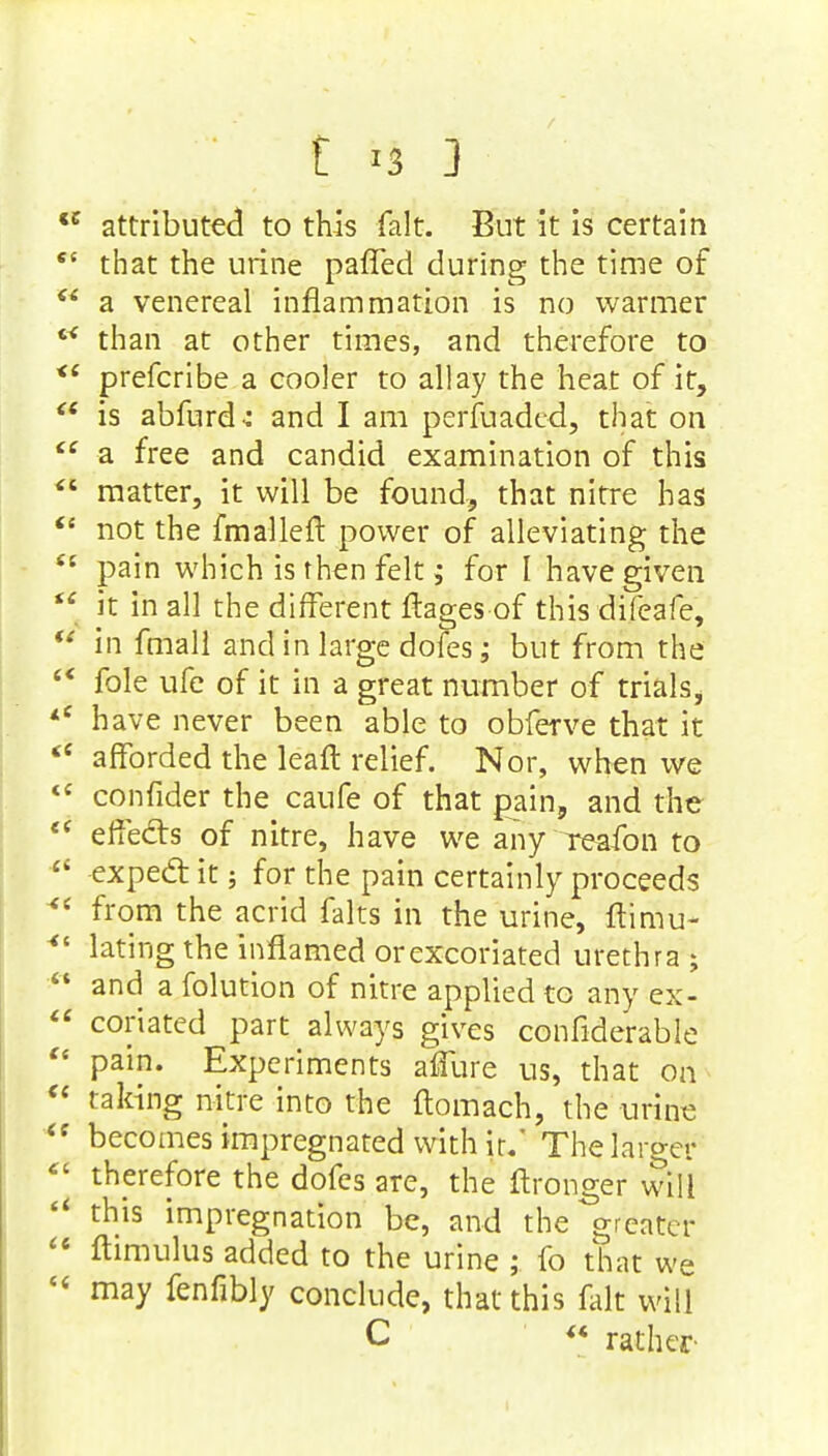 *c attributed to this fait. But it is certain  that the urine paffed during the time of  a venereal inflammation is no warmer than at other times, and therefore to <e prefcribe a cooler to allay the heat of it, <e is abfurdc and I am perfuaded, that on ce a free and candid examination of this  matter, it will be found, that nitre has  not the fmallell power of alleviating the £t pain which is then felt; for I have given  it in all the different flages of this difeafe,  in fmall and in large dofes; but from the s< fole ufe of it in a great number of trials, *e have never been able to obferve that it <e afforded the leaft relief. Nor, when we <c confider the caufe of that pain, and the ec effects of nitre, have we any reafon to  expecl: it; for the pain certainly proceeds *' from the acrid falts in the urine, flimu- 4t lating the inflamed or excoriated urethra ;  and a folution of nitre applied to any ex-  coriated part always gives confiderable  pain. Experiments affure us, that on  taking nitre into the flomach, the urine  becomes impregnated with ir.' The larger  therefore the dofes are, the ftronger will  this impregnation be, and the greater  ftimulus added to the urine ; fo that we « may fenfibly conclude, that this fait will C « rather