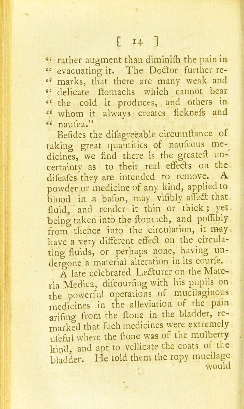 «{ rather augment than diminifli the pain in <c evacuating it. The Doctor further re- i( marks, that there are many weak and  delicate ftomachs which cannot bear  the cold it produces, and others in et whom it always creates ficknefs and i( naufea. Befides the difagreeable circumftance of taking great quantities of naufeous me-^ dicines, we find there is the greateft un- certainty as to their real efTedts on the. difeafes they are intended to remove. A powder or medicine of any kind, applied to blood in a bafon, may vifibly affect that fluid, and render it thin or thick; yet. being taken into the ftom.ich, and poffibly from thence into the circulation, it may. have a very different effect on the circula- ting fluids, or perhaps none, having un- dergone a material alteration in its courfe. A late celebrated Lecturer on the Mate- ria Medica, difcourfing with his puprls on the powerful operations of mucilaginous medicines in the alleviation of the pain arifing from the ftone in the bladder, re- marked that fuch medicines were extremely ufeful where the ftone was of the mulberry kind, and apt to vellicate the coats of the bladder. He told them the ropy mucilage would