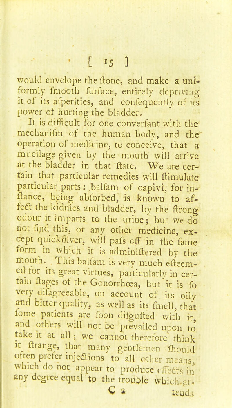 would envelope the ftone, and make a uni- formly fmooth furface, entirely depriving it of its afperities, and confequently or' its power of hurting the bladder. It is difficult for one converfant with the mechanifm of the human body, and the operation of medicine, to conceive, that a mucilage given by the mouth will arrive at the bladder in that ftate. We are cer- tain that particular remedies will Simulate particular parts: balfam of capivi, for in- tfance, being abforbed, is known to af- fett the kidmes and bladder, by the ftrong odour it imparts to the urine; but we do not find this, or any other medicine, ex- cept quickfilver, will pafs off in the fame form in which it is adminiftered by the mouth. This balfam is very much efteem- ed for its great virtues, particularly in cer- tain ftages of the Gonorrhoea, but it is fo very difagreeable, on account of its oily and bitter quality, as well as its fmell, that fome patients are foon difgufted with it and others will not be prevailed upon to take it at all ; we cannot therefore think it ftrange, that many gentlemen mould often prefer injcdions to all other means, which do not appear to produce tffe&s in any degree equal to the trouble which-at- C a tend;?