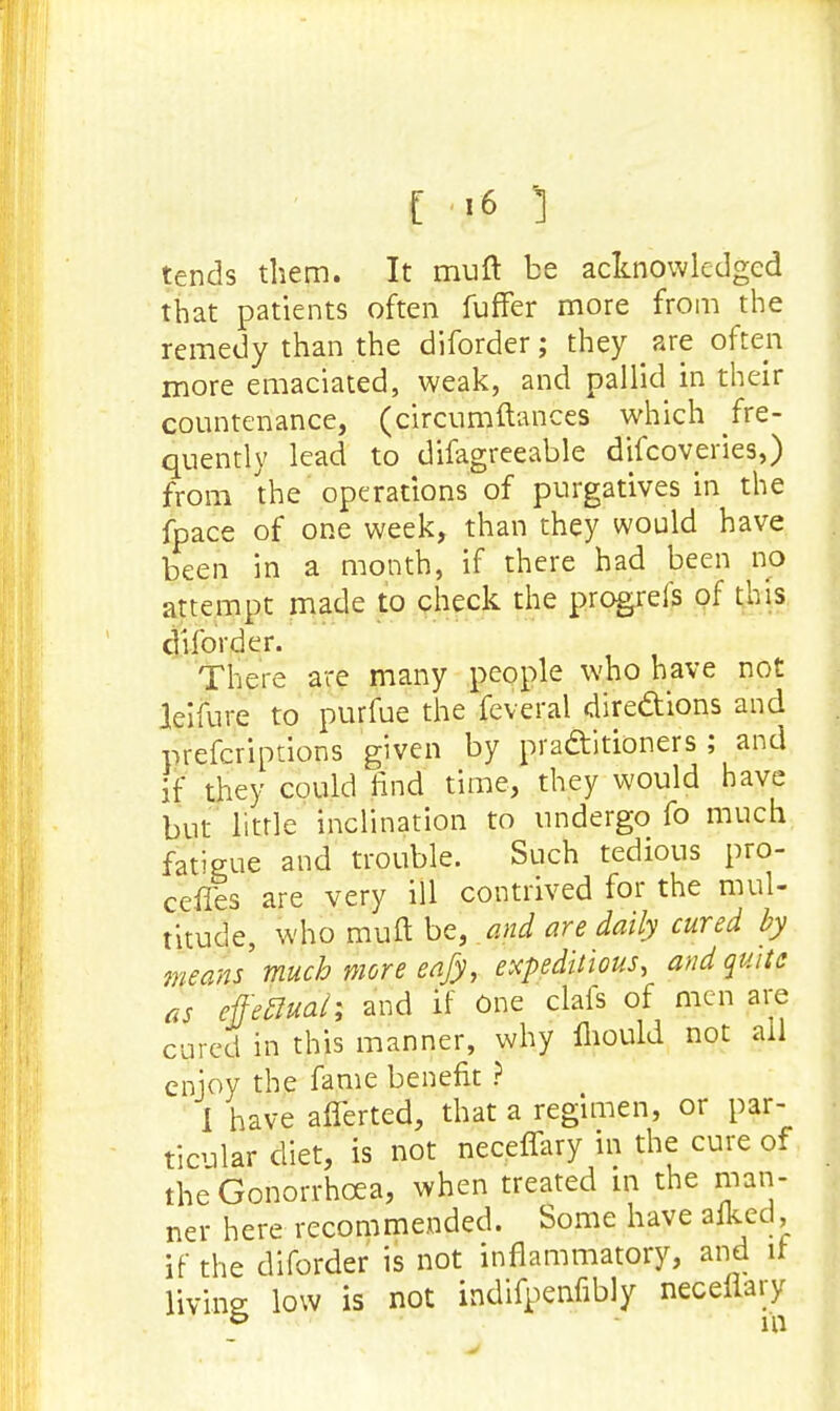 tends them. It muft be acknowledged that patients often fuffer more from the remedy than the diforder; they are often more emaciated, weak, and pallid in their countenance, (circumftances which fre- quently lead to difagreeable discoveries,) from the operations of purgatives in the fpace of one week, than they would have been in a month, if there had been no attempt made to check the progreis of this diforder. There are many people who have not leifure to purfue the feveral dire&ions and prefcriptions given by practitioners; and if they could find time, they would have but little inclination to undergo fo much fatigue and trouble. Such tedious pro- cefies are very ill contrived for the mul- titude, who muft be, and are daily cured by means much more eafy, expeditious, and quite as effectual; and if One clals of men are cured in this manner, why mould not all enjoy the fame benefit ? I have afferted, that a regimen, or par- ticular diet, is not neceffary in the cure of the Gonorrhoea, when treated in the man- ner here recommended. Some have afked, if the diforder is not inflammatory, and it Hying low is not indifpenfibly neceflary