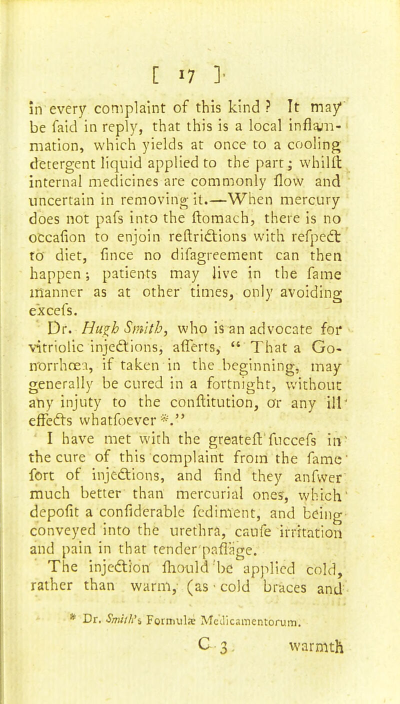 in every complaint of this kind ? It may1 be faid in reply, that this is a local inflam- mation, which yields at once to a cooling detergent liquid applied to the part; whillt internal medicines are commonly flow and uncertain in removing it.—When mercury does not pafs into the ftomach, there is no occafion to enjoin reftrictions with refpedt to diet, fince no difagreement can then happen; patients may Jive in the fame manner as at other times, only avoiding excefs. Dr. Hugh Smith, who is an advocate for vitriolic injections, afferts, That a Go- norrhoea, if taken in the beginning, may generally be cured in a fortnight, without any injuty to the conftitution, or any ill' effects whatsoever*. I have met with the greateft'fuccefs in1 the cure of this complaint from the fame' fort of injections, and find they anfwer much better than mercurial ones, which' depofit a considerable fediment, and being conveyed into the urethra, caufe irritation and pain in that tender paffage. The injection mould'be applied cold, rather than warm, (as • cold braces and * Dr. Smith's Formulae Mc'dicamentorum. G 3 warmth