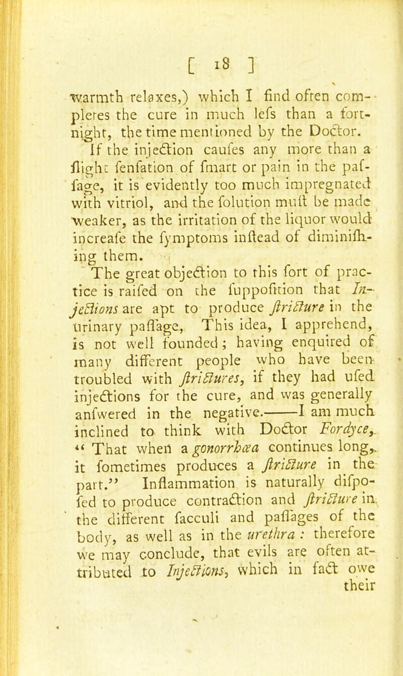 V warmth relaxes,) which I find often com-- pleres the cure in much lefs than a fort- night, the time mentioned by the Doctor. If the injection caufes any more than a flight fenfation of fmart or pain in the paf- fage, it is evidently too much impregnated with vitriol, and the folution mutt be made weaker, as the irritation of the liquor would increale the fymptoms inftead of diminim.- ing them. The great objection to this fort of prac- tice is raifed on the fuppofition that In.- jeftions are apt to produce firitture in the Urinary pafiage, This idea, I apprehend, is not well founded; having enquired of many different people who have been troubled with ftriftures, if they had ufed injections for the cure, and was generally anfwered in the negative. 1 am much. inclined to think with Doctor Fordyce,. *« That when a gonorrhea continues long,, it fometimes produces a fin'flare in the part.'' Inflammation is naturally difpo- fed to produce contraction and ftrifiure in. the different facculi and palTages of the body, as well as in the urethra : therefore we may conclude, that evils are often at- tributed to Injeftions, which in fact owe their