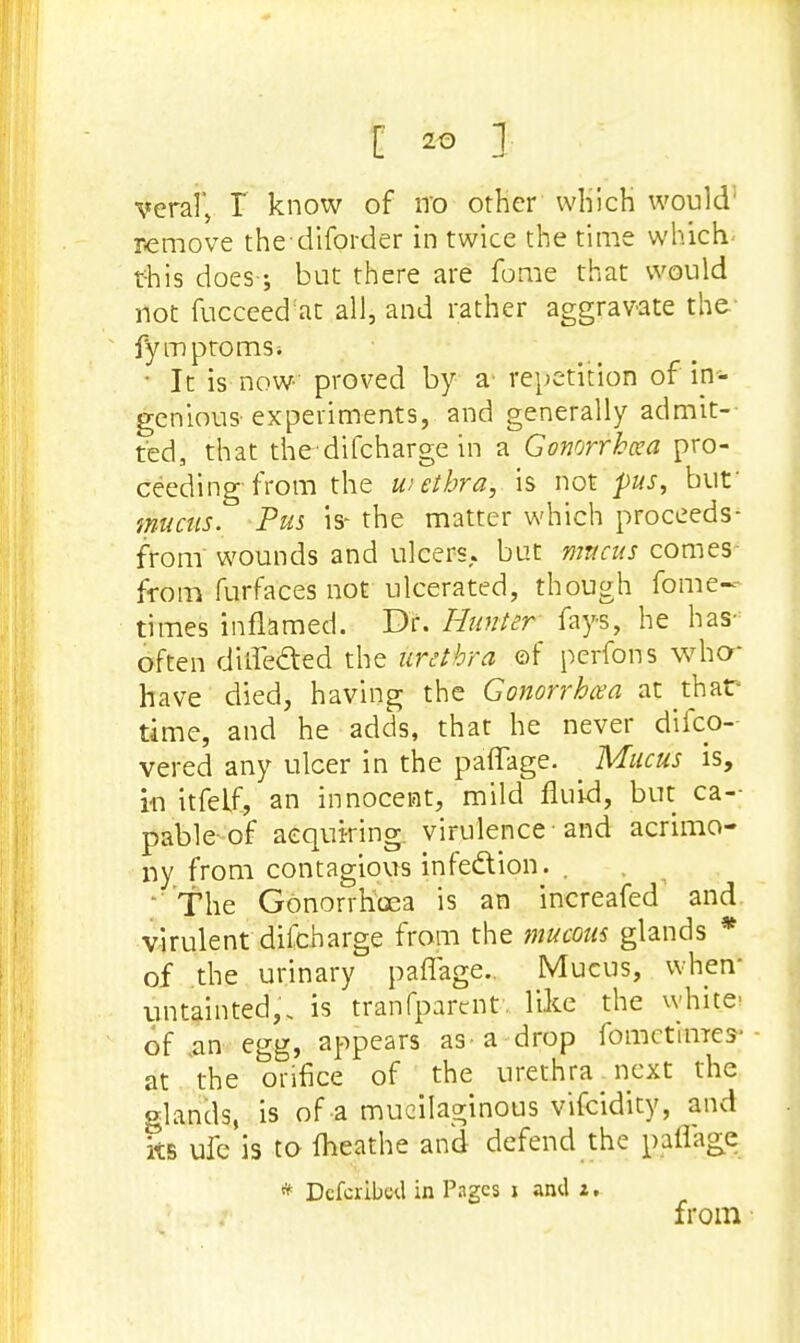 veral, I know of n'o other which would remove thediforder in twice the time which- this does; but there are fome that would not fucceed'at all, and rather aggravate the fymptomSi • It is now proved by a repetition of in- genious experiments, and generally admit- ted, that the difcharge in a Gonorrhea pro- ceeding-from the uiethra, is not pus, but' mucus. Pus is- the matter which proceeds- from wounds and ulcers, but mncus comes from furfaces not ulcerated, though fome- times inflamed. Dr. Hunter fays, he has- often diffe&ed the urethra of perfons who* have died, having the Gonorrhcea at thar time, and he adds, that he never disco- vered any ulcer in the paffage. Mucus is, in itfelf, an innocent, mild fluid, but ca- pable of acquiring, virulence • and acrimo- ny from contagious infedtion. .  The Gonorrhoea is an increafed and virulent dilcharge from the mucous glands * of the urinary paffage.. Mucus, when- untainted,, is tranfparent. like the white' of an egg, appears as a drop fomctim-cs- at the orifice of the urethra. next the glands, is of a mucilaginous vifcidity, and 5b ufe is to fheathe and defend the paffage * DcfciikU in Pages j and i. from