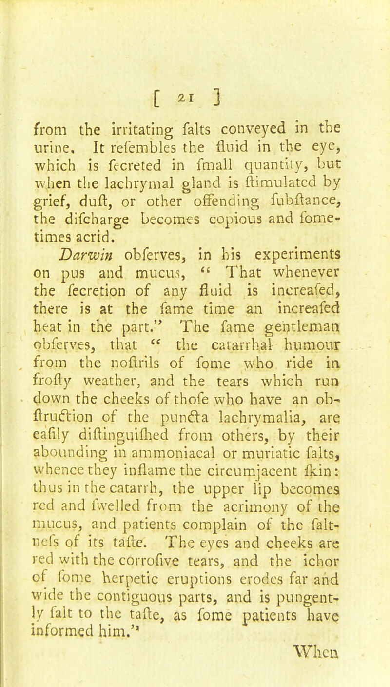 from the irritating falts conveyed in the urine. It refembles the fluid in the eye, which is fecreted in fmall quantity, but when the lachrymal gland is Simulated by grief, duft, or other offending fubftance, the difcharge becomes copious and fome- times acrid. Darwin obferves, in his experiments on pus and mucus,  That whenever the fecretion of any fluid is increafed, there is at the fame time an increafed heat in the part. The fame gentleman obferves, that  the catarrhal humour from the noflrils of fome who ride in frofly weather, and the tears which run down the cheeks of thofe who have an ob- flrucYion of the punfta lachrymalia, are ealily diftinguiflied from others, by their abounding in ammoniacal or muriatic falts, whence they inflame the circumjacent ikin: thus in the catarrh, the upper lip becomes red and fwelled from the acrimony of the mucus, and patients complain of the falt- nefs of its tafte. The eyes and cheeks are red with the corrofive tears, and the ichor of fome herpetic eruptions erodes far and wide the contiguous parts, and is pungent- Jy fait to the tafte, as fome patients have informed him.'' When