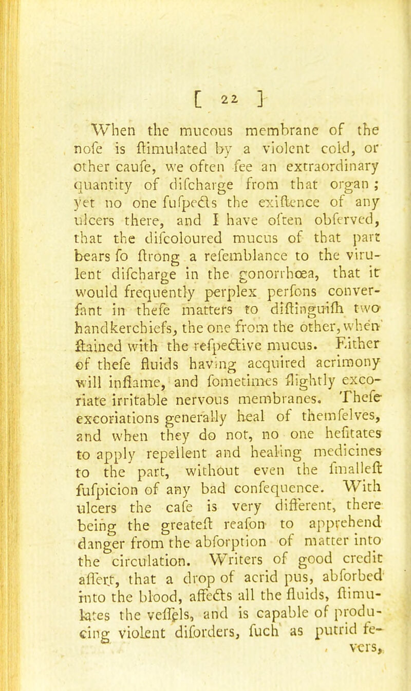 When the mucous membrane of the nofe is ftimulated by a violent coid, or other caufe, we often fee an extraordinary quantity of difcharge from that organ ; yet no one fufpedls the existence of any ulcers there, and I have often obftrved, that the difcoloured mucus of that part bears fo ftrong a refemblance to the viru- lent difcharge in the gonorrhoea, that it would frequently perplex perfons conver- fant in thefe matters to diftinguifh two handkerchiefs, the one from the other, when' flamed with the refpedtive mucus. Either of thefe fluids having acquired acrimony will inflame, and fometimes flightly exco- riate irritable nervous membranes. Thefe excoriations generally heal of themfelves, and when they do not, no one hefitates to apply repellent and healing medicines to the' part, without even the fmaHeft fufpicion of any bad confequence. With ulcers the cafe is very different, there being the greateft reafon to apprehend danger from the abforption of matter into the circulation. Writers of good credit affcrt, that a drop of acrid pus, abforbed into the blood, affe&s all the fluids, ftimu- lates the veffels, and is capable of produ- cing Violent diforders, fuch as putrid fe- , vers,