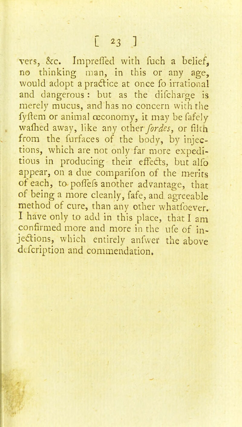 vers, &c. Imprefled with fuch a belief, no thinking man, in this or any age, would adopt a practice at once fo irrational and dangerous : but as the difcharge is merely mucus, and has no concern with the fyftem or animal oeconomy, it may be fafely warned away, like any other fordes, or filth from the furfaces of the body, by injec- tions, which are not only far more expedi- tious in producing their effects, but alfo appear, on a due comparifon of the merits of each, to pofiefs another advantage, that of being a more cleanly, fafe, and. agreeable method of cure, than any other whatfoever. I have only to add in this place, that I am confirmed more and more in the ufe of in- jections, which entirely anfwer the above description and commendation.